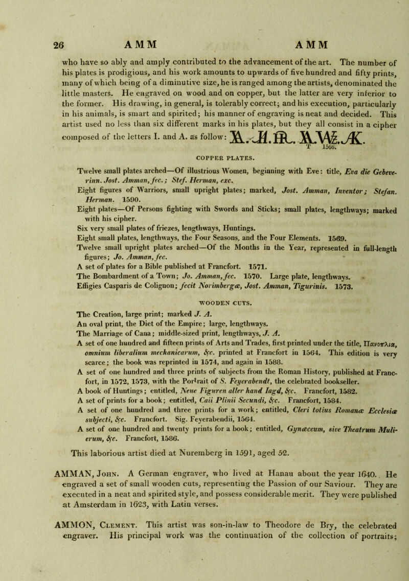 who have so ably and amply contributed to the advancement of the art. The number of his plates is prodigious, and his work amounts to upwards of five hundred and fifty prints, many of which being of a diminutive size, he is ranged among the artists, denominated the little masters. He engraved on wood and on copper, but the latter are very inferior to the former. His drawing, in general, is tolerably correct; and his execution, particularly in his animals, is smart and spirited; his manner of engraving is neat and decided. This artist used no Jess than six different marks in his plates, but they all consist in a cipher composed of the letters I. and A. as follow: T 1566'. COPPER PLATES. Twelve small plates arched—Of illustrious Women, beginning with Eve: title, Eva die Gebeve- rinn. Jost. Amman, fee.; Stef. Herman, exc. Eight figures of Warriors, small upright plates; marked, Jost. Amman, Inventor; Stefan. Herman. 1590. Eight plates—Of Persons fighting with Swords and Sticks; small plates, lengthways; marked with his cipher. Six very small plates of friezes, lengthways, Huntings. Eight small plates, lengthways, the Four Seasons, and the Four Elements. 1569. Twelve small upright plates arched—Of the Months in the Year, represented in full-length figures; Jo. Amman,fee. A set of plates for a Bible published at Francfort. 1571. The Bombardment of a Town; Jo. Amman, fee. 1570. Large plate, lengthways. Effigies Casparis de Colignon; fecit Norimbergce, Jost. Amman, Tigurinis. 1573. ■WOODEN CUTS. The Creation, large print; marked J. A. An oval print, the Diet of the Empire; large, lengthways. The Marriage of Cana; middle-sized print, lengthways, J. A. A set of one hundred and fifteen prints of Arts and Trades, first printed under the title, HavovXnx, omnium liberalium mechanicarum, S,'e. printed at Francfort in 1564. This edition is very scarce; the book was reprinted in 1574, and again in 1588. A set of one hundred and three prints of subjects from the Roman History, published at Franc- fort, in 1572, 1573, with the Portrait of S. Feyerabendt, the celebrated bookseller. A book of Huntings; entitled, Neue Figuren alter hand Iagd, <5rc. Francfort, 1582. A set of prints for a book; entitled, Caii Plinii Secundi, <Sfc. Francfort, 1584. A set of one hundred and three prints for a work; entitled, Cleri tolius Romance Ecelesics snbjecti, Sfc. Francfort. Sig. Feyerabendii, 1564. A set of one hundred and twenty prints for a book; entitled, Gynceceum, sive Theatrum Muli- erum, fyc. Francfort, 1586. This laborious artist died at Nuremberg in 1591, aged 52. AMMAN, John. A German engraver, who lived at Hanau about the year 1640. He engraved a set of small wooden cuts, representing the Passion of our Saviour. They are executed in a neat and spirited style, and possess considerable merit. They were published at Amsterdam in 1623, with Latin verses. AMMON, Clement. This artist was son-in-law to Theodore de Bry, the celebrated engraver. His principal work was the continuation of the collection of portraits;
