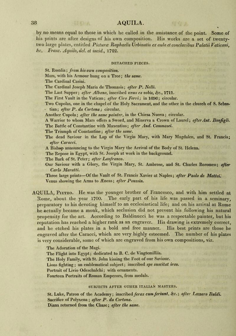 % by no means equal to those in which he called in the assistance of the point. Some of his prints are after designs of his own composition. His works are a set of twenty- two large plates, entitled Picture Raphaelis Urbinatis ex aula et conclavibus Palatii Vatican!, &c. Franc. Aquilo,dcl. et incid., 1722. DETACHED PIECES. St. Rosalia; from his own composition. Mars, with his Armour hung on a Tree; the same. The Cardinal Casini. The Cardinal Joseph Maria de Thomasis; after P. Nelli. The Last Supper; after Albano, inscribed unus ex vobis, fyc., 1711. The First Vault in the Vatican; after Ciro Ferri; in 1696; circular. Two Cupolas, one in the chapel of the Holy Sacrament, and the other in the church of S. Sebas- • tian; after P. da Cortona ; circular. Another Cupola; after the same painter, in the Chiesa Nuova; circular. A Warrior to whom Mars offers a Sword, and Minerva a Crown of Laurel; after Ant. Bonjigli. The Battle of Constantine with Maxentius; after And. Cammasei. The Triumph of Constantine; after the same. The dead Saviour in the Lap of the Virgin Mary, with Mary Magdalen, and St. Francis; after Caracci. A Bishop announcing to the Virgin Mary the Arrival of the Body of St. Helena. The Repose in Egypt, with St. Joseph at work in the background. The Bark of St. Peter; after Lanfranco. Our Saviour with a Glory, the Virgin Mary, St. Ambrose, and St. Charles Boromeo; after Carlo Maratti. Three large prints—Of the Vault of St. Francis Xavier at Naples; after Paolo de Mattel. Venus showing the Arms to Tineas; after Poussin. AQUILA, Pietro. He was the younger brother of Francesco, and with him settled at Rome, about the year 1700. The early part of his life was passed in a seminary, preparatory to his devoting himself to an ecclesiastical life; and on his arrival at Rome he actually became a monk, which seclusion did not prevent his following his natural propensity for the art. According to Baldinucci he wras a respectable painter, but his reputation has reached a higher rank as an engraver. His drawing is extremely correct, and he etched his plates in a bold and free manner. His best prints are those he engraved after the Caracci, which are very highly esteemed. The number of his plates is very considerable, some of which are engraved from his own compositions, viz. The Adoration of the Magi. The Flight into Egypt; dedicated to B. C. de Vingtemilliis. The Holy Family, with St. John kissing the Foot of our Saviour. Lions fighting ; an emblematical subject; inscribed spe suscitat iras. Portrait of Livio Odeschalchi; with ornaments. Fourteen Portraits of Roman Emperors, from medals. SUBJECTS AFTER OTHER ITALIAN MASTERS. St. Luke, Patron of the Academy; inscribedferax cumferiunt, Sfc.; after Tmzxaro Baldi. Sacrifice of Polyxena; after P. da Cortona. Diana returned from the Chase; after the same.