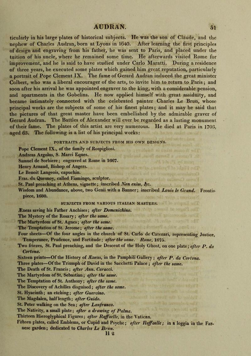ticularly in his large plates of historical subjects. He was the son of Claude, and the nephew of Charles Audran, born at Lyons in 1640. After learning the first principles of design and engraving from his father, he was sent to Paris, and placed under the tuition of his uncle, where he remained some time. He afterwards visited Rome for improvement, and he is said to have studied under Carlo Maratti. During a residence of three years, he executed some plates which gained him great reputation, particularly a portrait of Pope Clement IX. The fame of Gerard Audran induced the great minister Colbert, who was a liberal encourager of the arts, to invite him to return to Paris; and soon after his arrival he was appointed engraver to the king, with a considerable pension, and apartments in the Gobelins. He now applied himself with great assiduity, and became intimately connected with the celebrated painter Charles Le Brun, whose principal works are the subjects of some of his finest plates; and it may be said that the pictures of that great master have been embellished by the admirable graver of Gerard Audran. The Battles of Alexander will ever be regarded as a lasting monument of tbeir fame. The plates of this artist are very numerous. He died at Paris in 1703, aged 63. The following is a list of his principal works: PORTRAITS AND SUBJECTS FROM HIS OWN DESIGNS. Pope Clement IX., of the family of Rospigliosi. Andreas Argolus, S. Marci Eques. Samuel de Sorbiere; engraved at Rome in 1667. Henry Arnaud, Bishop of Angers. Le Benoit Langeois, capuchin. Fras. du Quesnoy, called Fiamingo, sculptor. St. Paul preaching at Athens, vignette; inscribed Non enitn, Sfc. Wisdom and Abundance, above, two Genii with a Banner; inscribed Louis le Grand. Frontis- piece, 1680. SUBJECTS FROM VARIOUS ITALIAN MASTERS. TEneas saving his Father Anchises; after Dotnenichino. The Mystery of the Rosary; after the same. The Martyrdom of St. Agnes; after the same. The Temptation of St. Jerome; after the same. Four sheets—Of the four angles in the church of St. Carlo de Catenari, representing Justice, Temperance, Prudence, and Fortitude; after the same. Rome, 1675. Two friezes, St. Paul preaching, and the Descent of the Holy Ghost, on one plate; after P. da Cortona. Sixteen prints—Of the History of iEneas, in the Pamphili Gallery ; after P. da Cortona. Three plates—Of the Triumph of David in the Sacchetti Palace ; after the same. The Death of St. Francis; after Ann. Caracci. The Martyrdom of St. Sebastian; after the same. The Temptation of St. Anthony; after the same. The Discovery of Achilles disguised; after the same. St. Hyacinth; an etching; after Guercino. The Magdalen, half length; after Guido. St. Peter walking on the Sea; after Lanfranco. The Nativity, a small plate; after a drawing of Palma. Thirteen Hieroglyphical Figures; after Raffaelle, in the Vatican. Fifteen plates, called Emblems, or Cupid and Psyche; after Raffaelle; in a loggia in the Far- nese garden; dedicated to Charles Le Brun. H 2