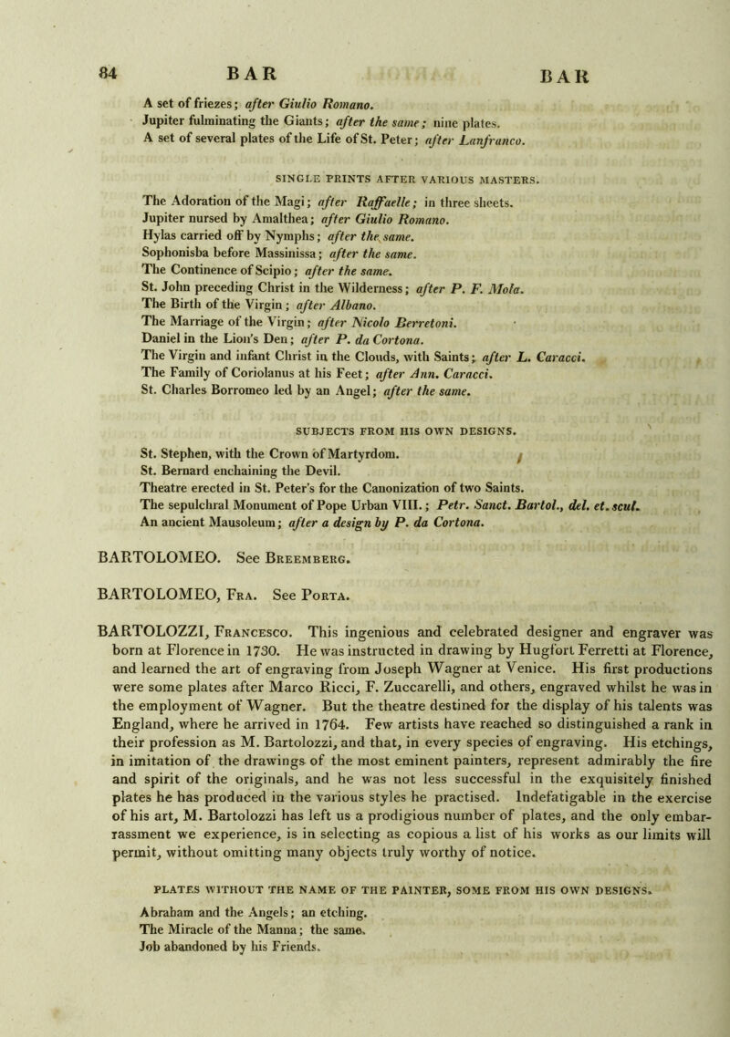 A set of friezes; after Giulio Romano. Jupiter fulminating the Giants; after the same; nine plates. A set of several plates of the Life of St. Peter; after Lanfranco. SINGLE PRINTS AFTER VARIOUS MASTERS. The Adoration of the Magi; after Raffaelle; in three sheets. Jupiter nursed by Amalthea; after Giulio Romano. Hylas carried off by Nymphs; after the, same. Sophonisba before Massinissa; after the same. The Continence of Scipio; after the same. St. John preceding Christ in the Wilderness; after P. F. Mola. The Birth of the Virgin ; after Albano. The Marriage of the Virgin; after Nicolo Rerretoni. Daniel in the Lion’s Den; after P. da Cortona. The Virgin and infant Christ iu the Clouds, with Saints; after L. Caracci. The Family of Coriolanus at his Feet; after Ann. Caracci. St. Charles Borromeo led by an Angel; after the same. SUBJECTS FROM HIS OWN DESIGNS. St. Stephen, with the Crown of Martyrdom. f St. Bernard enchaining the Devil. Theatre erected in St. Peter’s for the Canonization of two Saints. The sepulchral Monument of Pope Urban VIII.; Petr. Sand. Bartol., del. et.scul. An ancient Mausoleum; after a design by P. da Cortona. BARTOLOMEO. See Breemberg. BARTOLOMEO, Fra. See Porta. BARTOLOZZI, Francesco. This ingenious and celebrated designer and engraver was born at Florence in 1730. He was instructed in drawing by Hugfort Ferretti at Florence, and learned the art of engraving from Joseph Wagner at Venice. His first productions were some plates after Marco Ricci, F. Zuccarelli, and others, engraved whilst he was in the employment of Wagner. But the theatre destined for the display of his talents was England, where he arrived in 1764. Few artists have reached so distinguished a rank in their profession as M. Bartolozzi, and that, in every species of engraving. His etchings, in imitation of the drawings of the most eminent painters, represent admirably the fire and spirit of the originals, and he was not less successful in the exquisitely finished plates he has produced in the various styles he practised. Indefatigable in the exercise of his art, M. Bartolozzi has left us a prodigious number of plates, and the only embar- rassment we experience, is in selecting as copious a list of his works as our limits will permit, without omitting many objects truly worthy of notice. PLATES WITHOUT THE NAME OF THE PAINTER, SOME FROM HIS OWN DESIGNS. Abraham and the Angels; an etching. The Miracle of the Manna; the same. Job abandoned by his Friends.