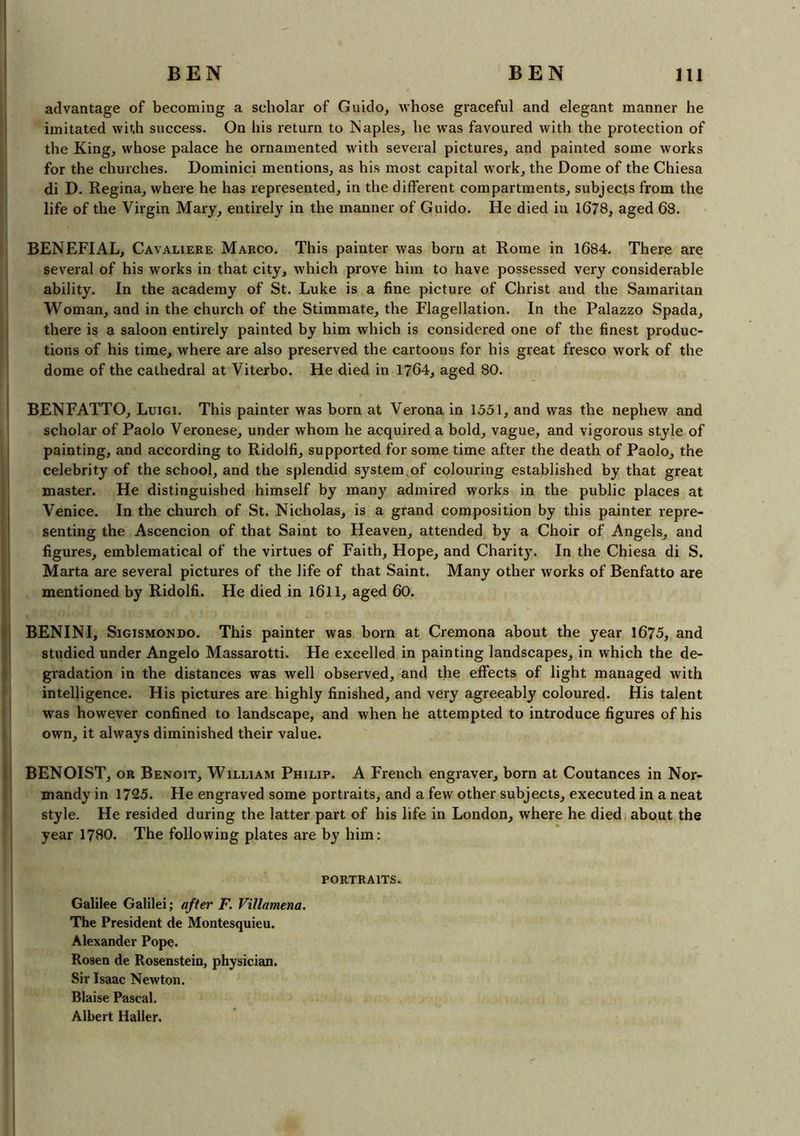 advantage of becoming a scholar of Guido, whose graceful and elegant manner he imitated with success. On his return to Naples, he was favoured with the protection of the King, whose palace he ornamented with several pictures, and painted some works for the churches. Dominici mentions, as his most capital work, the Dome of the Chiesa di D. Regina, where he has represented, in the different compartments, subjects from the life of the Virgin Mary, entirely in the manner of Guido. He died in 1678, aged 68. BENEFIAL, Cavaliere Marco. This painter was born at Rome in 1684. There are several of his works in that city, which prove him to have possessed very considerable ability. In the academy of St. Luke is a fine picture of Christ and the Samaritan Woman, and in the church of the Stimmate, the Flagellation. In the Palazzo Spada, there is a saloon entirely painted by him which is considered one of the finest produc- tions of his time, where are also preserved the cartoons for his great fresco work of the dome of the cathedral at Viterbo. He died in 1764, aged 80. BENFATTO, Luigi. This painter was born at Verona in 1551, and was the nephew and scholar of Paolo Veronese, under whom he acquired a bold, vague, and vigorous style of painting, and according to Ridolfi, supported for some time after the death of Paolo, the celebrity of the school, and the splendid system of colouring established by that great master. He distinguished himself by many admired works in the public places at Venice. In the church of St. Nicholas, is a grand composition by this painter repre- senting the Ascencion of that Saint to Heaven, attended by a Choir of Angels, and figures, emblematical of the virtues of Faith, Hope, and Charit}T. In the Chiesa di S. Marta are several pictures of the life of that Saint. Many other works of Benfatto are mentioned by Ridolfi. He died in 1611, aged 60. BENINI, Sigismondo. This painter was born at Cremona about the year 1675, and studied under Angelo Massarotti. He excelled in painting landscapes, in which the de- gradation in the distances was well observed, and the effects of light managed with intelligence. His pictures are highly finished, and very agreeably coloured. His talent was however confined to landscape, and when he attempted to introduce figures of his own, it always diminished their value. BENOIST, or Benoit, William Philip. A French engraver, born at Coutances in Nor- mandy in 1725. He engraved some portraits, and a few other subjects, executed in a neat style. He resided during the latter part of his life in London, where he died about the year 1780. The following plates are by him: PORTRAITS. Galilee Galilei; after F. Villamena. The President de Montesquieu. Alexander Pope. Rosen de Rosenstein, physician. Sir Isaac Newton. Blaise Pascal. Albert Haller.