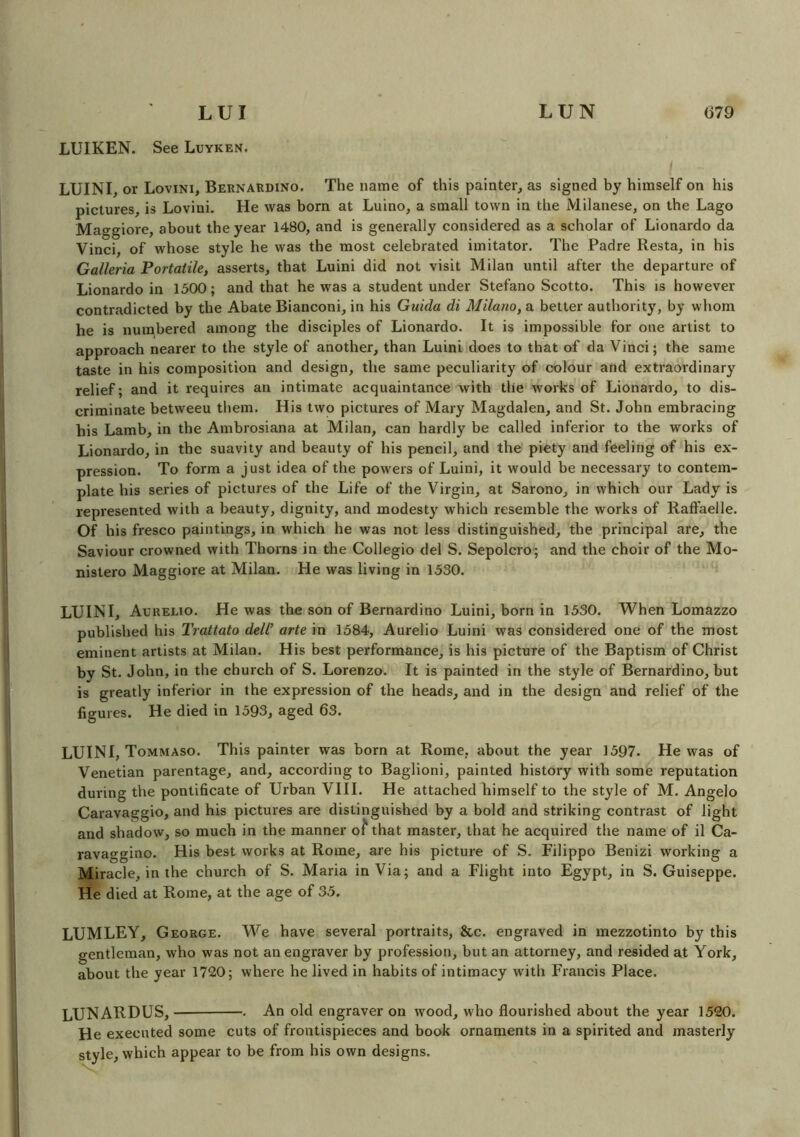 LUI LUIKEN. See Luyken. LUN 679 LUINI, or Lovini, Bernardino. The name of this painter, as signed by himself on his pictures, is Lovini. He was born at Luino, a small town in the Milanese, on the Lago Maggiore, about the year 1480, and is generally considered as a scholar of Lionardo da Vinci, of whose style he was the most celebrated imitator. The Padre Resta, in his Galleria Portatile, asserts, that Luini did not visit Milan until after the departure of Lionardo in 1500; and that he was a student under Stefano Scotto. This is however contradicted by the Abate Bianconi, in his Guida di Milano, a better authority, by whom he is numbered among the disciples of Lionardo. It is impossible for one artist to approach nearer to the style of another, than Luini does to that of da Vinci; the same taste in his composition and design, the same peculiarity of colour and extraordinary relief; and it requires an intimate acquaintance with the works of Lionardo, to dis- criminate betweeu them. His two pictures of Mary Magdalen, and St. John embracing his Lamb, in the Ambrosiana at Milan, can hardly be called inferior to the works of Lionardo, in the suavity and beauty of his pencil, and the piety and feeling of his ex- pression. To form a just idea of the powers of Luini, it would be necessary to contem- plate his series of pictures of the Life of the Virgin, at Sarono, in which our Lady is represented with a beauty, dignity, and modesty which resemble the works of Raffaelle. Of his fresco paintings, in which he was not less distinguished, the principal are, the Saviour crowned with Thorns in the Collegio del S. Sepolcro; and the choir of the Mo- nislero Maggiore at Milan. He was living in 1530. LUINI, Aurelio. He was the son of Bernardino Luini, born in 1530. When Lomazzo published his Trattato dell’ arte in 1584, Aurelio Luini was considered one of the most eminent artists at Milan. His best performance, is his picture of the Baptism of Christ by St. John, in the church of S. Lorenzo. It is painted in the style of Bernardino, but is greatly inferior in the expression of the heads, and in the design and relief of the figures. He died in 1593, aged 63. LUINI, Tommaso. This painter was born at Rome, about the year 1597. He was of Venetian parentage, and, according to Baglioni, painted history with some reputation during the pontificate of Urban VIII. He attached Iiimself to the style of M. Angelo Caravaggio, and his pictures are distinguished by a bold and striking contrast of light and shadow, so much in the manner o£ that master, that he acquired the name of il Ca- ravaggino. His best works at Rome, are his picture of S. Filippo Benizi working a Miracle, in the church of S. Maria in Via; and a Flight into Egypt, in S. Guiseppe. He died at Rome, at the age of 35. LUMLEY, George. We have several portraits, &c. engraved in mezzotinto by this gentleman, who was not an engraver by profession, but an attorney, and resided at York, about the year 1720; where he lived in habits of intimacy with Francis Place. LUNARDUS, • An old engraver on wood, who flourished about the year 1520. He executed some cuts of frontispieces and book ornaments in a spirited and masterly style, which appear to be from his own designs.