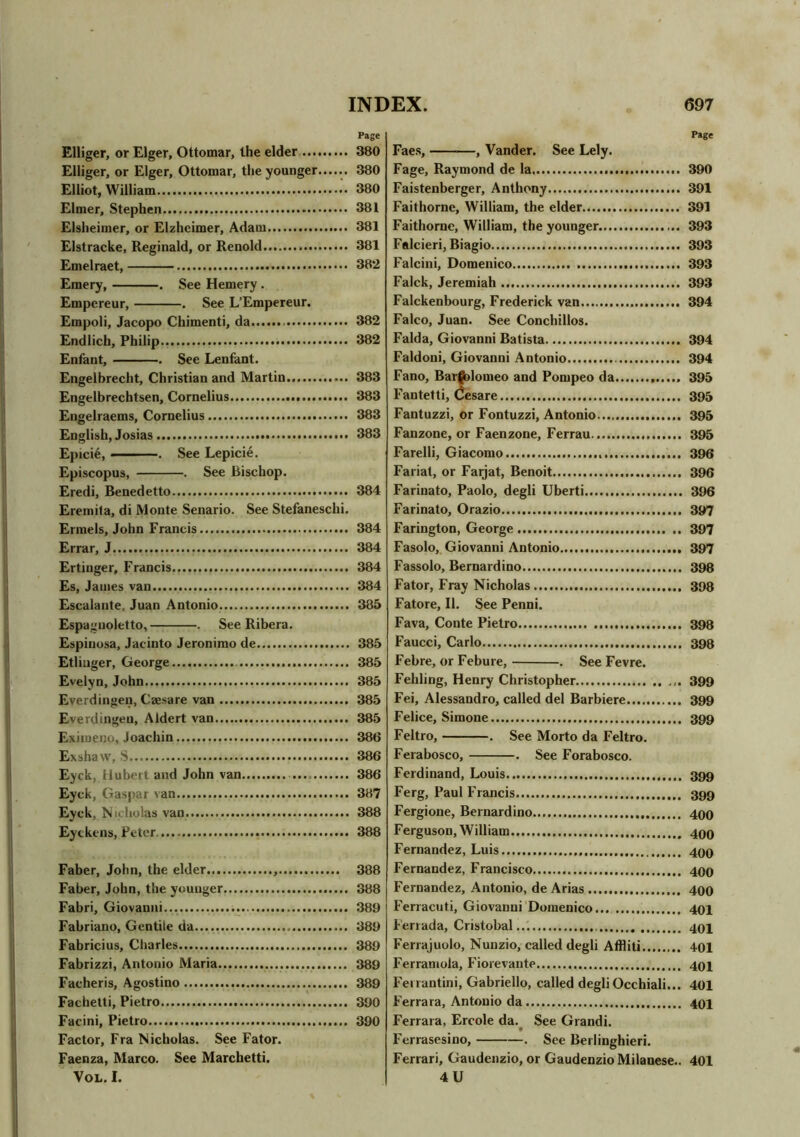 Page Elliger, or Eiger, Ottomar, the elder Elliger, or Eiger, Ottomar, the younger...... Elliot, William Elmer, Stephen Elsheimer, or Elzheimer, Adam Elstracke, Reginald, or Renold Emelraet, Emery, . See Hemery . Empereur, . See L’Empereur. Empoli, Jacopo Chimenti, da Endlich, Philip Enfant, . See Lenfant. Engelbrecht, Christian and Martin Engelbrechtsen, Cornelius Engelraems, Cornelius English, Josias Epici6, ——. See Lepicie. Episcopus, . See bischop. Eredi, Benedetto Eremita, di Monte Senario. See Stefaneschi. Ermels, John Francis Errar, J Ertinger, Francis Es, Janies van Escalante, Juan Antonio Espagnoletto, . See Ribera. Espinosa, Jacinto Jeronimo de Etliuger, George Evelyn, John Everdingen, Caesare van Everdingeu, Aldert van Eximeno, Joachin Exshaw, S Eyck, Hubert and John van Eyck, Gaspar van Eyck, Nicholas van Eytkens, Peter Faber, John, the elder.. Faber, John, the younger Fabri, Giovanni... Fabriano, Gentile da Fabricius, Charles Fabrizzi, Antonio Maria Facheris, Agostino Fachetti, Pietro Facini, Pietro Factor, Fra Nicholas. See Fator. Faenza, Marco. See Marchetti. Vol. I. Faes, —, Vander. See Lely. Fage, Raymond de la 390 Faistenberger, Anthony 391 Faithorne, William, the elder 391 Faithorne, William, the younger 393 Falcieri, Biagio 393 Falcini, Domenico 393 Falck, Jeremiah 393 Falckenbourg, Frederick van 394 Falco, Juan. See Conchillos. Falda, Giovanni Batista 394 Faldoni, Giovanni Antonio 394 Fano, Bartolomeo and Pompeo da 395 Fantetti, Cesare 395 Fantuzzi, or Fontuzzi, Antonio 395 Fanzone, or Faenzone, Ferrau 395 Farelli, Giacomo 396 Fariat, or Farjat, Benoit 396 Farinato, Paolo, degli Uberti 396 Farinato, Orazio 397 Farington, George 397 Fasolo, Giovanni Antonio 397 Fassolo, Bernardino 398 Fator, Fray Nicholas 398 Fatore, II. See Penni. Fava, Conte Pietro 398 Faucci, Carlo 398 Febre, or Febure, . See Fevre. Fehling, Henry Christopher 399 Fei, Alessandro, called del Barbiere 399 Felice, Simone 399 Feltro, . See Morto da Feltro. Ferabosco, . See Forabosco. Ferdinand, Louis 399 Ferg, Paul Francis 399 Fergione, Bernardino 490 Ferguson, William 490 Fernandez, Luis 499 Fernandez, Francisco 499 Fernandez, Antonio, de Arias 499 Ferracuti, Giovanni Domenico 491 Ferrada, Cristobal 494 Ferrajuolo, Nunzio, called degli Affliti 401 Ferramola, Fiorevante 494 Ferrantini, Gabriello, called degli Occhiali... 401 Ferrara, Antonio da 404 Ferrara, Ercole da. See Grandi. Ferrasesino, . See Berlinghieri. Ferrari, Gaudenzio, or Gaudenzio Milanese.. 401 4 U Page 380 380 380 381 381 381 382 382 382 383 383 383 383 384 384 384 384 384 385 385 385 385 385 385 386 386 386 387 388 388 388 388 389 389 389 389 389 390 390