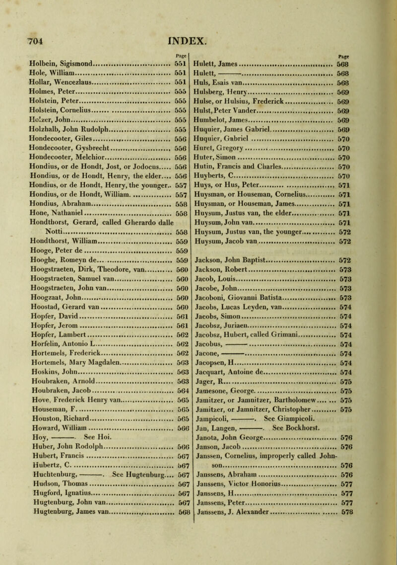 Holbein, Sigismond Hole, William Hollar, Wencezlaus Holmes, Peter Holstein, Peter Holstein, Cornelius Ho'.zer, John Holzhalb, John Rudolph Hondecooter, Giles Hondecooter, Gysbrecht Hondecooter, Melchior Hondius, or de Hondt, Jost, or Jodocus Hondius, or de Hondt, Henry, the elder.... Hondius, or de Hondt, Henry, the younger.. Hondius, or de Hondt, William Hondius, Abraham Hone, Nathaniel Hondthorst, Gerard, called Gherardo dalle Notti Hondthorst, William Hooge, Peter de Hooghe, Romeyn de.... Hoogstraeten, Dirk, Theodore, van Hoogstraeten, Samuel van Hoogstraeten, John van Hoogzaat, John Hoostad, Gerard van Hopfer, David Hopfer, Jerom Hopfer, Lambert Horfelin, Antonio L Hortemels, Frederick Hortemels, Mary Magdalen Hoskins, John Houbraken, Arnold Houhraken, Jacob Hove, Frederick Henry van Houseman, F Houston, Richard Howard, William Hoy, —- —. See Hoi. Huber, John Rodolph Hubert, Francis Hubertz, C Huchtenburg, . See Hugtenburg.... Hudson, Thomas Hugford, Ignatius Hugtenburg, John van Hugtenburg, James van Page Hulett, James 568 Hulett, 568 Huls, Esais van 568 Hulsberg, Henry 569 Hulse, or Hulsius, Frederick 569 Hulst, Peter Vander 569 Humbelot, James... 569 Huquier, James Gabriel 569 Huquier, Gabriel 570 Huret, Gregory 570 Huter, Simon 570 Hutin, Francis and Charles 570 Huyberts, C 570 Huys, or Hus, Peter 571 Huysman, or Houseman, Cornelius 571 Huysman, or Houseman, James 571 Huy sum, Justus van, the elder 571 Huysum, John van 571 Huysum, Justus van, the younger 572 Huysum, Jacob van 572 Jackson, John Baptist... 572 Jackson, Robert 573 Jacob, Louis 573 Jacobe, John 573 Jacoboni, Giovanni Batista 573 Jacobs, Lucas Leyden, van 574 Jacobs, Simon 574 Jacobsz, Juriaeu 574 Jacobsz, Hubert, called Grimani 574 Jacobus, 574 Jacone, 574 Jacopsen, H 574 Jacquart, Antoine de 574 Jager, R 575 Jamesone, George 575 Jamitzer, or Jamnitzer, Bartholomew 575 Jamitzer, or Jamnitzer, Christopher 575 Jampicoli, . See Giampicoli. Jan, Langen, . See Bockhorst. Janota, John George 576 Janson, Jacob 576 Janssen, Cornelius, improperly called John- son 576 Janssens, Abraham 576 Janssens, Victor Honorius 577 Janssens, H 577 Janssens, Peter 577 Janssens, J. Alexander 578 Page I 551 551 551 555 555 555 555 555 556 556 556 556 556 557 557 558 558 558 559 559 559 560 560 560 560 560 561 561 562 562 562 563 563 563 564 565 565 565 566 566 567 567 567 567 . 567 , 567 . 568