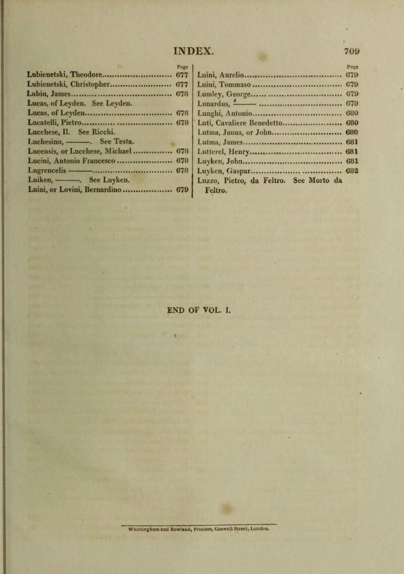 Page Lubienetski, Theodore 677 Lubienetski, Christopher 677 Lubin, James 678 Lucas, of Leyden. See Leyden. Lucas, of Leyden 678 Lucatelli, Pietro 678 Lucchese, II. See Ricchi. Luchesino, . See Testa. Lucensis, or Lucchese, Michael 678 Lucini, Antonio Francesco 678 Lugrencelis 678 Luiken, •. See Luyken. Luini, or Lovini, Bernardino 679 Page Luini, Aurelio 679 Luini, Tommaso 679 Lumley, George 679 Lunardus, 679 Lunghi, Antonio 680 Luti, Cavaliere Benedetto 680 Lutma, Janus, or John 680 Lutma, James 681 Lutterel, Henry..... 681 Luyken, John 681 Luyken, Gaspar 682 Luzzo, Pietro, da Feltro. See Morto da Feltro. END OF VOL. I. \ Whittinghain and Rowland, Printers, Goswell Street, London.