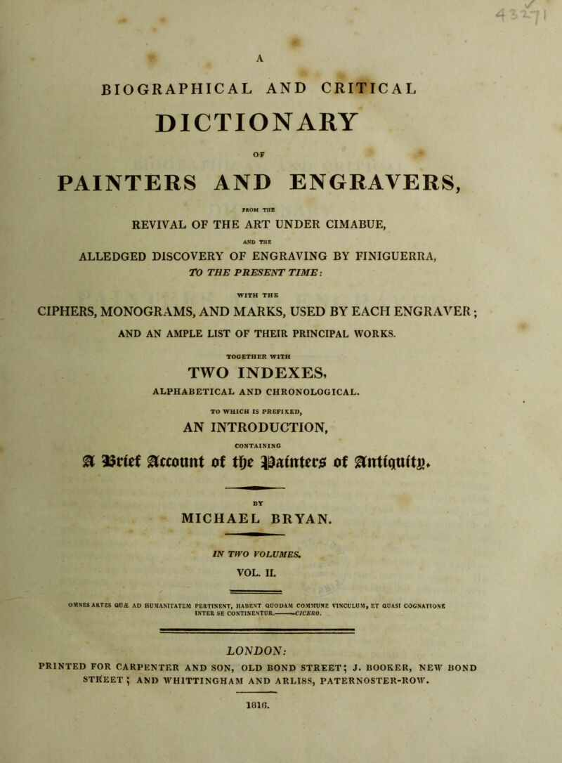 BIOGRAPHICAL AND CRITICAL DICTIONARY OF PAINTERS AND ENGRAVERS, FROM THE REVIVAL OF THE ART UNDER CIMABUE, AND THE ALLEDGED DISCOVERY OF ENGRAVING BY FINIGUERRA, TO THE PRESENT TIME: WITH THE CIPHERS, MONOGRAMS, AND MARKS, USED BY EACH ENGRAVER; AND AN AMPLE LIST OF THEIR PRINCIPAL WORKS. TOGETHER WITH TWO INDEXES, ALPHABETICAL AND CHRONOLOGICAL. TO WHICH IS PREFIXED, AN INTRODUCTION, CONTAINING a asrtef atcottttt o( tf)t i^aintecj! ot MICHAEL BRYAN. IN TWO VOLUMES, VOL. II. OMNESAKTES ODA; ad HOMANITATEM pertinent, HABENT QUODAM commune VINCULUM, ET QUASI COCNATIONE INTER SE CONTINENTUR.—C/CERO. LONDON: PRINTED FOR CARPENTER AND SON, OLD BOND STREET; J. BOOKER, NEW BOND street; and WHITTINGHAM and ARLISS, PATERNOSTER-ROW. 1810.