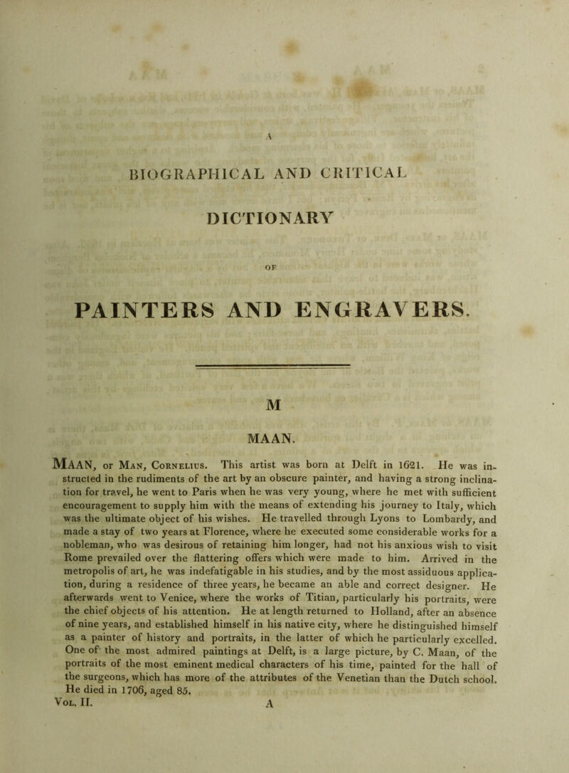 HIOGRAPHICAL AND CKITICAL DICTIONARY OF PAINTERS AND ENGRAVERS, M MAAN. Maan, or Man, Cornelius. This artist was born at Delft in 1621. _He was in- structed in the rudiments of the art by an obscure painter, and having a strong inclina- tion for travel, he went to Paris when he was very young, where he met with sufficient encouragement to supply him with the means of extending his journey to Italy, which was the ultimate object of his wishes. He travelled through Lyons to Lombardy, and made a stay of two years at Florence, where he executed some considerable works for a nobleman, who was desirous of retaining him longer, had not his anxious wish to visit Rome prevailed over the flattering offers which were made to him. Arrived in the metropolis of art, he was indefatigable in his studies, and by the most assiduous applica- tion, during a residence of three years, he became an able and correct designer. He afterwards went to Venice, where the works of Titian, particularly his portraits, were the chief objects of his attention. He at length returned to Holland, after an absence of nine years, and established himself in his native city, where he distinguished himself as a painter of history and portraits, in the latter of which he particularly excelled. One of' the most admired paintings at Delft, is a large picture, by C. Maan, of the portraits of the most eminent medical characters of his time, painted for the hall of the surgeons, which has more of the attributes of the Venetian than the Dutch school. He died in 1706, aged 85. VoL. II. A