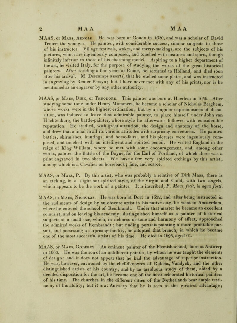MAAS, or Maes, Arnold. He was born at Gouda in 1620, and was a scholar of David Teniers the younger. He painted, with considerable success, similar subjects to those of his instructor. Village festivals, wakes, and merry-makings, are the subjects of his pictures, which are ingeniously composed, and touched with neatness and spirit, though infinitely inferior to those of his charming model. Aspiring to a higher department of the art, he visited Italy, for the purpose of studying the works of the great historical painters. After residing a few years at Rome, he returned to Holland, and died soon after his arrival. M. Descamps asserts, that he etched some plates, and was instructed in engraving by Renier Persyn; but I have never met with any of his prints, nor is he mentioned as an engraver by any other authority. MAAS, or Maes, Dirk, or Theodore. This painter was born at Haerlem in l6o6. After studying some time under Henry Mommers, he became a scholar of Nicholas Berghem, whose works were in the highest estimation; but by a singular capriciousness of dispo- sition, w as induced to leave that admirable painter, to place himself under John van Huchtenburg, the battle-painter, whose style he afterwards followed with considerable reputation. He studied, with great attention, the design and anatomy of the horse, and drew that animal in all its various attitudes with surprising correctness. He painted battles, skirmishes, huntings, and horse-fairs; and his pictures were ingeniously com- posed, and touched with an intelligent and spirited pencil. He visited England in the reign of King William, where he met with some encouragement, and, among other works, painted the Battle of the Boyne, for the Earl of Portland, of which there was a print engraved in two sheets. We have a few very spirited etchings by this artist; among which is a Cavalier on horseback ; fine, and scarce. MAAS, or Maes, P. By this artist, who was probably a relative of Dirk Maas, there is an etching, in a slight but spirited style, of the Virgin and Child, with two angels, which appears to be the w’ork of a painter. It is inscribed, P. Maas, fecit, in aqua forti. MAAS, or Maes, Nicholas. He was born at Dort in 1632, and after being instructed in the rudiments of design by an obscure artist in his native city, he went to Amsterdam, where he entered the school of Rembrandt. Under that master he became an excellent colourist, and on leaving his academy, distinguished himself as a painter of historical subjects of a small size, which, in richness of tone and harmony of effect, approached the admired works of Rembrandt; but finding portrait painting a more profitable pur- suit, and possessing a surprising facility, he adopted that branch, in which he became one of the most successful artists of his time. He died in 1693, aged 6l. MAAS, or Maes, Godfrey. An eminent painter of the Flemish school, born at Antwerp in 1660. He was the son of an indifferent painter, by whom he was taught the elements of design; and it does not appear that he had the advantage of superior instruction. He was, however, environed by the chef-d’ceuvres of Rubens, Vandyck, and the other distinguished artists of his country; and by an assiduous study of them, aided by a decided disposition for the art, he became one of the most celebrated historical painters of his time. The churches in the different cities of the Netherlands bear ample testi- mony of his ability; but it is at Antwerp that he is seen to the greatest advantage;