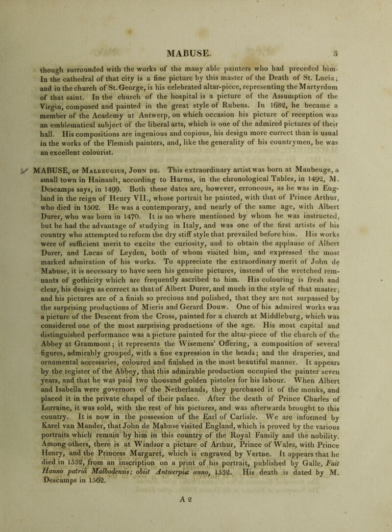 MABUSE. though surrounded with the works of the many able painters who had preceded him. In the cathedral of that city is a fine picture by this master of the Death of St. Lucia; and in the church of St. George, is his celebrated altar-piece, representing the Martyrdom of that saint. In the church of the hospital is a picture of the Assumption of the Virgin, composed and painted in the great style of Rubens. In 1682, he became a member of the Academy at Antwerp, on which occasion his picture of reception was an emblematical subject of the liberal arts, which is one of the admired pictures of their hall. His compositions are ingenious and copious, his design more correct than is usual in the works of the Flemish painters, and, like the generality of his countrymen, he was an excellent colourist. y MABUSE, or Malbeugius, John de. This extraordinary artist was born at Maubeuge, a small town in Hainault, according to Harms, in the chronological Tables, in 1492, M. Descamps says, in 1499* Both these dates are, however, erroneous, as he was in Eng- land in the reign of Henry VII., whose portrait he painted, w'ith that ot Prince Arthur, who died in 1502. He was a contemporary, and nearly of the same age, with Albert Durer, who was born in 1470. It is no where mentioned by whom he was instructed, but he had the advantage of studying in Italy, and was one of the first artists of his country who attempted to reform the dry stiff style that prevailed before him. His works were of sufficient merit to excite the curiosity, and to obtain the applause of Albert Durer, and Lucas of Leyden, both of whom visited him, and expressed the most marked admiration of his works. To appreciate the extraordinary merit of John de Mabuse, it is necessary to have seen his genuine pictures, instead of the wretched rem- nants of gothicity wdiich are frequently ascribed to him. His colouring is fresh and clear, his design as correct as that of Albert Durer, and much in the style of that master; and his pictures are of a finish so precious and polished, that they are not surpassed by the surprising productions of Mieris and Gerard Douw. One of his admired works was a picture of the Descent from the Cross, painted for a chui'ch at Middleburg, which was considered one of the most surprising productions of the age. His most capital and distinguished performance was a picture painted for the altai-piece of the church of the Abbey at Grammont; it represents the Wisemens’ Offering, a composition of several figures, admirably grouped, with a fine expression in the heads; and the draperies, and ornamental accessaries, coloured and finished in the most beautiful manner. It appears by the register of the Abbey, that this admirable production occupied the painter seven years, and that he was paid two thousand golden pistoles for his labour. When Albert and Isabella were governors of the Netherlands, they purchased it of the monks, and placed it in the private chapel of their palace. After the death of Prince Charles of Lorraine, it was sold, with the rest of his pictures, and was afterwards brought to this country. It is now in the possession of the Earl of Carlisle. We are informed by Karel van Mander, that John de Mabuse visited England, which is proved by the various portraits which remain by him in this country of the Royal Family and the nobility. Among others, there is at Windsor a picture of Arthur, Prince of Wales, with Prince Henry, and the Princess Margaret, which is engraved by Vertue. It appears that he died in 1532, from an inscription on a print of his portrait, published by Galle, I'uit Hanno patria Malbodensis; ohiit Antxcerpia. anno, 1532. His death is dated by M. Descamps in 1562.