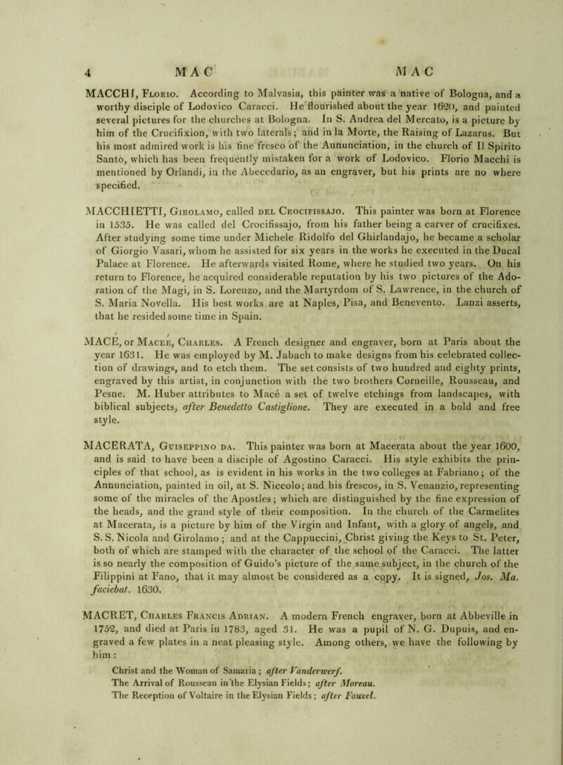 MACCHf, Florio. According to Malvasia, this painter was a native of Bologna, and a worthy disciple of Lodovico Caracci. He flourished about the year 1620, and painted several pictures for the churches at Bologna. In S. Andrea del Mercato, is a picture by him of the Crucifixion, with two laterals ;^^nd in la Morte, the Raising of Lazarus. But his most admired work is his fine fresco of the Annunciation, in the church of II Spirito Santo, which has been frequently mistaken for a work of Lodovico. Florio Macchi is mentioned by Orlandi, in the Abecedario, as an engraver, but his prints are no where specified. ^ MACCHIETTI, Girolamo, called del Crocifissajo. This painter was born at Florence in 1535. He was called del Crocifissajo, from his father being a carver of crucifixes. After studying some time under Michele Ridolfo del Ghirlandajo, he became a scholar of Giorgio Vasari, whom he assisted for six years in the works he executed in the Ducal Palace at Florence. He afterwards visited Rome, where he studied two years. On his return to Florence, he acquired considerable reputation by his two pictures of the Ado- ration of the Magi, in S. Lorenzo, and the Martyrdom of S. Lawrence, in the church of S. Maria Novella. His best works are at Naples, Pisa, and Benevento. Lanzi asserts, that he resided some time in Spain. MACE, or Macee, Charles. A French designer and engraver, born at Paris about the year 1631. He was employed by M. Jabach to make designs from his celebrated collec- tion of drawings, and to etch them. The set consists of two hundred and eighty prints, engraved by this artist, in conjunction with the two brothers Corneille, Rousseau, and Pesne. M. Huber attributes to Mace a set of twelve etchings from landscapes, with biblical subjects, after Benedetto Castiglione. They are executed in a bold and free style. MACERATA, Guiseppino da. This painter was born at Macerata about the year 1600, and is said to have been a disciple of Agostino Caracci. His style exhibits the prin- ciples of that school, as is evident in his works in the two colleges at Fabriano; of the Annunciation, painted in oil, at S. Niccolo; and his frescos, in S. Venanzio, representing some of the miracles of the Apostles; which are distinguished by the fine expression of the heads, and tlie grand style of their composition. In the church of the Carmelites at Macerata, is a picture by him of the Virgin and Infant, with a glory of angels, and S. S. Nicola and Girolamo ; and at the Cappuccini, j^hrist giving the Keys to St. Peter, both of which are stamped with the character of the school of the Caracci. The latter is so nearly the composition of Guido’s picture of the same subject, in the church of the Filippini at Fano, that it may almost be considered as a copy. It is signed, Jos. Ma. faciebat. 1630. MACRET, Charles Francis Adrian. A modern French engraver, born at Abbeville in 1752, and died at Paris in 1783, aged 31. He was a pupil of N. G. Dupuis, and en- graved a few plates in a neat pleasing style. Among others, we have the following by him: Christ and the Woman of Samaria ; after Vanderwerf. The Arrival of Rousseau in'the Elysian Fields; after Moreau. The Reception of Voltaire in the Elysian Fields; after FauveL