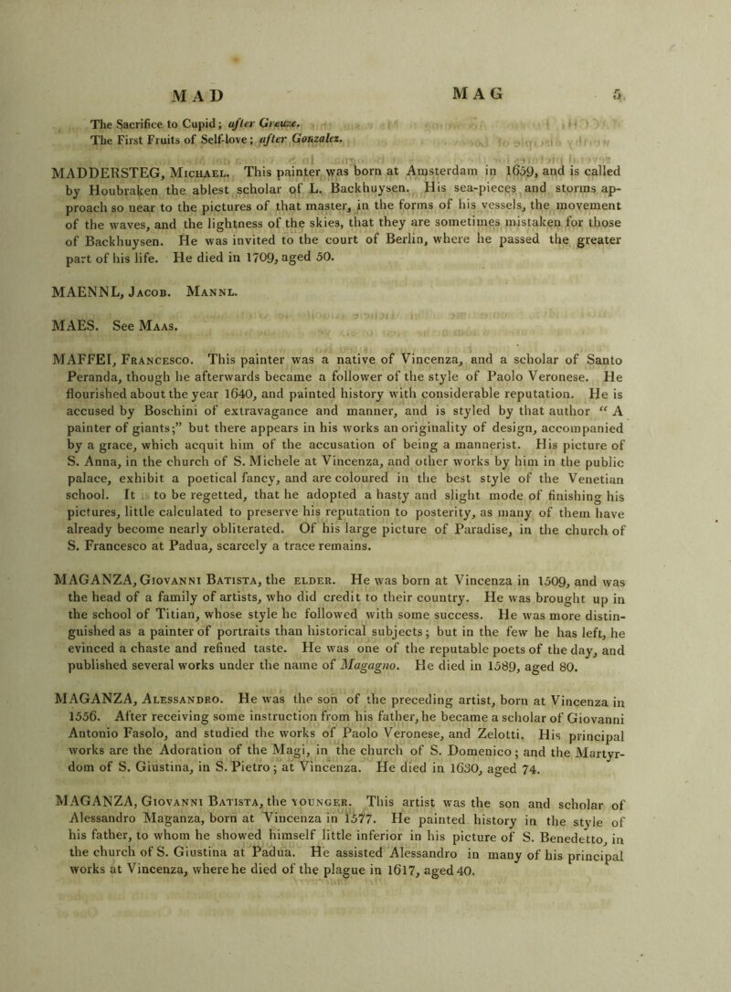The Sacrifice to Cupid; a/ler Greuze. i. The First Fruits of Self-love; «/ter GuKza/fz. ,i ‘ ■ J) - i .!> MADDERSTEG, Michael. This painter was born at Amsterdam in l6o9, and is called by Houbraken the ablest scholar of L. Backhuysen. His sea-pieces and storms ap- proach so near to the pictures of that master, in the forms of his vessels, the movement of the waves, and the lightness of the skies, that they are sometimes mistaken for those of Backhuysen. He was invited to the court of Berlin, where he passed the greater part of his life. He died in 1709^ aged 50. MAENNL, Jacob. Mannl. MAES. See Maas. MAFFEI, Francesco. This painter was a native of Vincenza, and a scholar of Santo Peranda, though he afterwards became a follower of the style of Paolo Veronese. He flourished about the year 1640, and painted history with considerable reputation. He is accused by Boschini of extravagance and manner, and is styled by that author “ A painter of giants;” but there appears in his works an originality of design, accompanied by a grace, which acquit him of the accusation of being a mannerist. His picture of S. Anna, in the church of S. Michele at Vincenza, and other works by him in the public palace, exhibit a poetical fancy, and are coloured in the best style of the Venetian school. It ;S to be regetted, that he adopted a hasty and slight mode of finishing his pictures, little calculated to preserve his reputation to posterity, as many of them have already become nearly obliterated. Of his large picture of Paradise, in the church of S. Francesco at Padua, scarcely a trace remains. MAGANZA, Giovanni Batista, the elder. He was born at Vincenza in 1509, and was the head of a family of artists, who did credit to their country. He was brought up in the school of Titian, whose style he followed with some success. He was more distin- guished as a painter of portraits than historical subjects; but in the few he has left, he evinced a chaste and refined taste. He was one of the reputable poets of the day, and published several works under the name of Magagno. He died in 1589, aged 80. MAGANZA, Alessandro. He was the son of the preceding artist, born at Vincenza in 1556. After receiving some instruction from his father, he became a scholar of Giovanni Antonio Fasolo, and studied the works of Paolo Veronese, and Zelotti. His principal works are the Adoration of the Magi, in the church of S. Domenico; and the Martyr- dom of S. Giustina, in S. Pietro; at Vincenza. He died in 1630, aged 74. MAGANZA, Giovanni Batista, the YOUNGER. This artist was the son and scholar of Alessandro Maganza, born at Vincenza in 1577. He painted history in the style of his father, to whom he showed himself little inferior in his picture of S. Benedetto in the church of S. Giustina at Padua. He assisted Alessandro in many of his principal works at Vincenza, where he died of the plague in I6l7, aged 40.