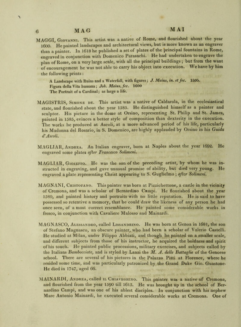 MAGGI, Giovanni. This artist was a native of Rome, and flourished about the year 1600. He painted landscapes and architectural views, but is more known as an engraver than a painter. In I6l8 he published a set of plates of the principal fountains in Rome, engraved in conjunction with Domenico Parasachi. He had undeitaken to engrave the plan of Rome, on a very large scale, with all the principal buildings; but from the want of encouragement he was not able to carry his object into execution. We have by him the following prints: A Landscape with Ruins and a Waterfall, with figures; J. Maius, in. et fee. 1595. Figura della Vita humana; Joh. Maius, fee. 1600 The Portrait of a Cardinal; as large a life. MAGISTRIS, Simone de. This artist was a native of Caldarola, in the ecclesiastical state, and flourished about the year 1535. He distinguished himself as a painter and sculptor. His picture in the dome at Orsino, representing St. Philip and St. James, paiuted in 1585, evinces a better style of composition than dexterity in the execution. The works he produced at Ascoli, at a more advanced period of his life, particularly his Madonna del Rosario, in S. Domenico, are highly applauded by Orsino in his Guida d' Ascoli. MAGLTAR, Andrea. An Italian engraver, born at Naples about the year 1692. He engraved some plates after Francesco Solimeni. , MAGLIAR, Gioseffo. He was the son of the preceding artist, by whom he was in- structed in engraving, and gave unusual promise of ability, but died very young. He engraved a plate representing Christ appearing to S. Guglielmo ; after Solimeni. MAGNANI, Cristofano. This painter was born at Pizzichettone, a castle in the vicinity of Cremona, and was a scholar of Bernardino Cainpi. He flourished about the year 1580, and painted history and portraits with no little reputation. He is said to have possessed so retentive a memory, that he could draw the likeness of any person he had once seen, of a most correct resemblance. He painted some considerable works in fresco, in conjunction with Cavaliere Malosso and Mainardi. MAGNASCO, Alessandro, called Lissandrino. He was born at Genoa in 1681, the son of Stefano Magnasco, an obscure painter, who had been a scholar of Valerio Castelli. He studied at Milan, under Filippo Abbiati, and though he painted on a smaller scale, and different subjects from those of his instructor, he acquired the boldness and spirit of his touch. He painted public processions, military exercises, and subjects called by the Italians Fambocciate, and is styled by Lanzi the M. A. delle Battaglie of the Genoese school. There are several of his pictures in the Palazzo Pitti at Florence, where he resided some time, and was particularly patronized by the Grand Duke Gio. Guastone- He died in 1747, aged 66. MAINARDI, Andrea, called IL Chiaveghino. This painter was a native of Cremona, and flourished from the year 1590 till 1613. He was brought up in the school of Ber- nardino Campi, and was one of his ablest disciples. In conjunction with his nephew Marc Antonio Mainardi, he executed several considerable works at Cremona. One of