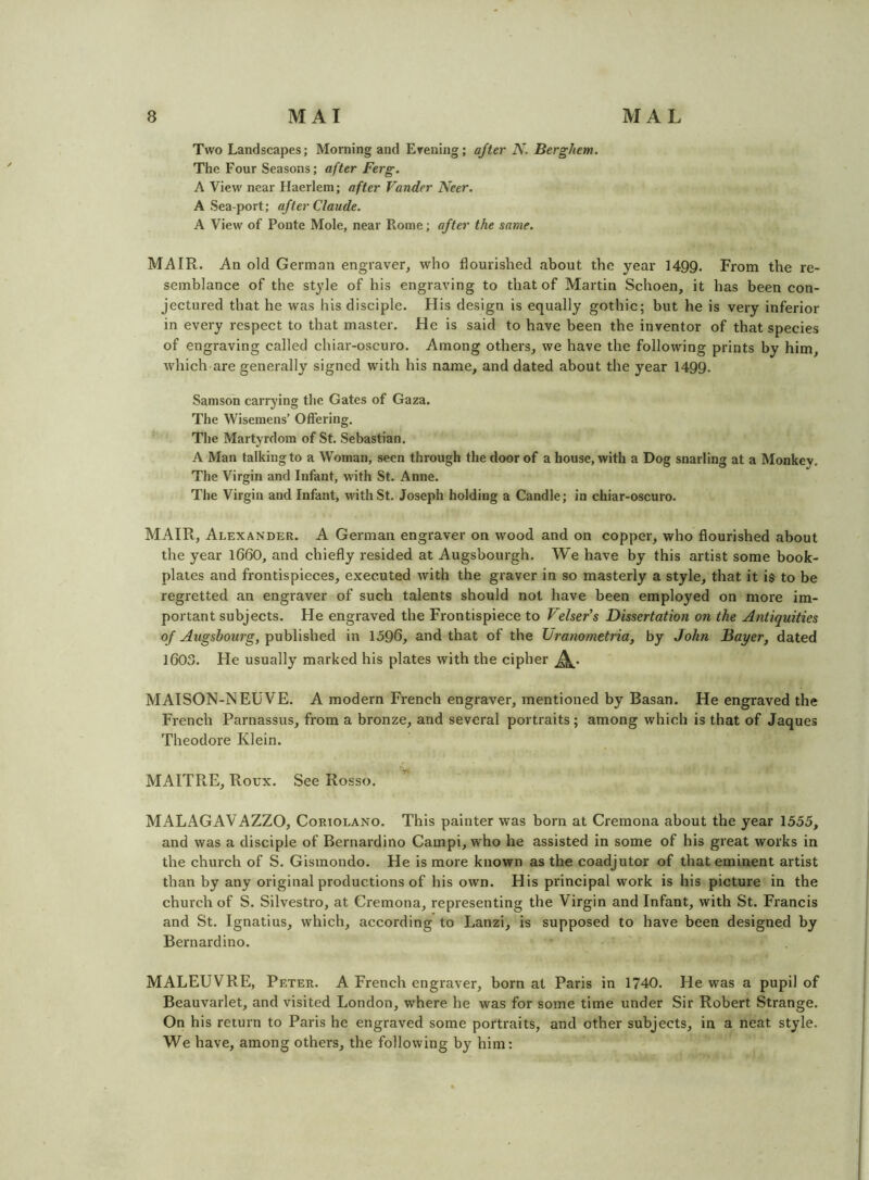 Two Landscapes; Morning and Erening; after N. Berghem. The Four Seasons; after Ferg. A View near Haerlem; after Vander Neer. A Sea port; after Claude. A View of Ponte Mole, near Rome; after the same. MAIR. An old German engraver^ who flourished about the year 1499. From the re- semblance of the style of his engraving to that of Martin Schoen, it has been con- jectured that he was his disciple. His design is equally gothic; but he is very inferior in every respect to that master. He is said to have been the inventor of that species of engraving called chiar-oscuro. Among others, we have the following prints by him, which are generally signed with his name, and dated about the year 1499. Samson carrying the Gates of Gaza. The Wisemens’ Offering. The Martyrdom of St. Sebastian. A Man talking to a Woman, seen through the door of a house, with a Dog snarling at a Monkey. The Virgin and Infant, with St. Anne. The Virgin and Infant, with St. Joseph holding a Candle; in chiar-oscuro. MAIR, Alexander. A German engraver on wood and on copper, who flourished about the year l660, and chiefly resided at Augsbourgh. We have by this artist some book- plates and frontispieces, executed with the graver in so masterly a style, that it i$ to be regretted an engraver of such talents should not have been employed on more im- portant subjects. He engraved the Frontispiece to Velsef’s Dissertation on the Antiquities of Augshourg, published in 1596, and that of the Uranometria, by John Mayer, dated 1603. He usually marked his plates with the cipher A- MAISON-NEUVE. A modern French engraver, mentioned by Basan. He engraved the French Parnassus, from a bronze, and several portraits; among which is that of Jaques Theodore Klein. MAITPtE, Roux. See Rosso. MALAGAVAZZO, Coriolano. This painter was born at Cremona about the year 1555, and was a disciple of Bernardino Campi, who he assisted in some of his great works in the church of S. Gismondo. He is more known as the coadjutor of that eminent artist than by any original productions of his own. His principal work is his picture in the church of S. Silvestro, at Cremona, representing the Virgin and Infant, with St. Fi-ancis and St. Ignatius, which, according to Lanzi, is supposed to have been designed by Bernardino. MALEUVRE, Peter. A French engraver, born at Paris in 1740. He was a pupil of Beauvarlet, and visited London, where he was for some time under Sir Robert Strange. On his return to Paris he engraved some portraits, and other subjects, in a neat style. We have, among others, the following by him: