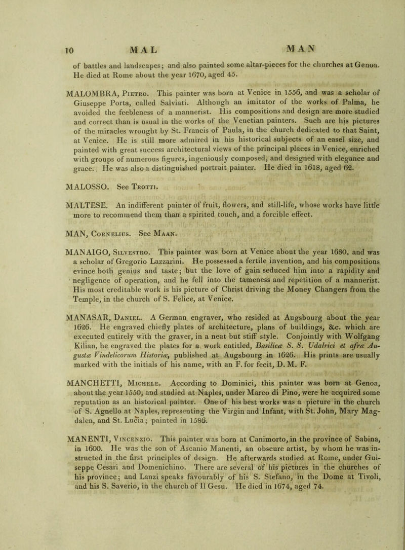 of battles and landscapes; and also painted some altar-pieces for the churches at Genoa. He died at Rome about the year 1670^ aged 45. MALOMBRA, Pietro. This painter was born at Venice in 1556, and was a scholar of Giuseppe Porta, called Salviati. Although an imitator of the works of Palma, he avoided the feebleness of a mannerist. His compositions and design are more studied and correct than is usual in the works of the Venetian painters. Such are his pictui’es of the miracles wrought by St. Francis of Paula, in the church dedicated to that Saint, at Venice. He is still more admired in his historical subjects of an easel size, and painted with great success architectural views of the principal places in Venice, enriched with groups of numerous figures, ingeniously composed, and designed with elegance and grace., He was also a distinguished portrait painter. He died in l6l8, aged 62. MALOSSO. See Trotti. MALTESE. An indifferent painter of fruit, flowers, and still-life, whose works have little more to recommend them than a spirited touch, and a forcible effect. MAN, Cornelius. See Maan. MAN AIGO, SiLVESTRO. This painter was born at Venice about the year 1680, and was a scholar of Gregorio Lazzarini. He possessed a fertile invention, and his compositions evince both genius and taste; but the love of gain seduced him into a rapidity and ■ negligence of operation, and he fell into the tameness and repetition of a mannerist. His most creditable work is his picture of Christ driving the Money Changers from the Temple, in the church of S. Felice, at Venice. MANASAR, Daniel. A German engraver, who resided at Augsbourg about the year 1626. He engraved chiefly plates of architecture, plans of buildings, &c. which are executed entirely with the graver, in a neat but stiff style. Conjointly with Wolfgang Kilian, he engraved the plates for a work entitled. Basilica: S. S. Udalrici et afra Au- gusta, Vinddicorum Historia, published at Augsbourg in 1626. His prints are usually marked with the initials of his name, with an F. for fecit, D. M. F. MANCHETTI, Michele. According to Dominici, this painter was born at Genoa, about the year 1550, and studied at Naples, under Marco di Pino, were he acquired some reputation as an historical painter. One of his best works was a picture in the church of S. Agnello at Naples, representing the Virgin and Infant, with St. John, Mary Mag- dalen, and St. Lucia; painted in 1586. MANENTI, V iNCENzio. This painter was born at Canimorto, in the province of Sabina, in l600. He was the son of Ascanio Manenti, an obscure artist, by whom he was in- structed in the first principles of design. He afterwards studied at Rome, under Gui- seppe Cesari and Domenichino. There are several of his pictures in the churches of his province; and Lanzi speaks favourably of his S. Stefano, in the Dome at Tivoli, and his S. Saverio, in the church of II Gesu. He died in 1674, aged 74.