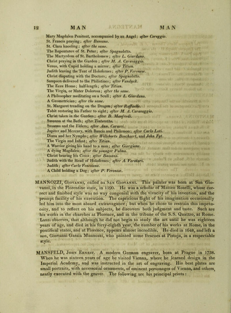 Mary Magdalea Penitent, accompanied by an Angel; after Coreg^io, St. Francis praying; after Bassano. St. Clara kneeling; after the same. The Repentance of St. Peter; after Spagnoletto, The Martyrdom of St. Bartholomew; after L, Giordano. Christ praying in the Garden ; after M. A. Caravaggio. Venus, with Cupid holding a mirror; after Titian. Judith leaving the Tent of Holofernes; after P. Veronese. ■ Christ disputing with the Doctors; after Spagnoletto. Sampson delivered to the Philistines; after Vandyck. The Ecce Homo; half-length; after Titian. The Virgin, or Mater Dolorosa; after the same. A Philosopher meditating on a Scull; after L. Giordano. A Geometrician; after the same. St. Margaret treading on the Dragon; after Raffaelle. > Tobit restoring his Father to sight; after M. A. Caravaggio. Christ taken in the Garden; after B. Manfredi. Susanna at the Bath; after Tintoretto. ,t j i Susanna and the Elders; after Ann. Caracci. j Jupiter and Mercury, with Baucis and Philemon; after Carlo Loti. , . Diana and her Nymphs; after Willeborts Boschaert, and John Fyt. The Virgin and Infant; after Titian. A Warrior giving his hand to a man; after Giorgione. A dying Magdalen; after the younger Palma. Christ bearing his Cross; after Bassano. Judith with the Head of Holofernes; after A. Varotari. Judith; after Carlo Veneziano. A Child holding a Dog; after P. Veronese. MANNOZZI, Giovanni, called da Sin Giovanni. This painter was born at San Gio- vanni, in the Florentine state, in 1590. He was a scholar of Matteo Roselli, whose cor- rect and finished style was no way congenial with the vivacity of his invention, and the prompt facility of his execution. The capricious flight of his imagination occasionally led him into the most absurd extravagance; but when he chose to restrain this impetu- osity, and to reflect on his subjects, he discovers both judgment and taste. Such are his works in the churches at Florence, and in the tribune of the S.S. Quattro, at Rome. Lanzi observes, that although he did npt begin to study the art until he was eighteen years of age, and died in his forty-eigbth year, the number of his works at Rome, in the pontifical states, and at Florence, appears almost incredible. He died in 1648, and left a son, Giovanni Garzia Mannozzi, who painted some frescoes at Pistoja, in a respectable style. MANSFELD, John Ernest. A modern German engraver, born at Prague in 1738. When he was sixteen years of age he visited Vienna, where he learned design in the Imperial Academy, and was instructed in the art of engraving. His best plates are small portraits, with accessorial ornaments, of eminent personages of Vienna, and others^ neatly executed with the graver. The following are his principal prints :