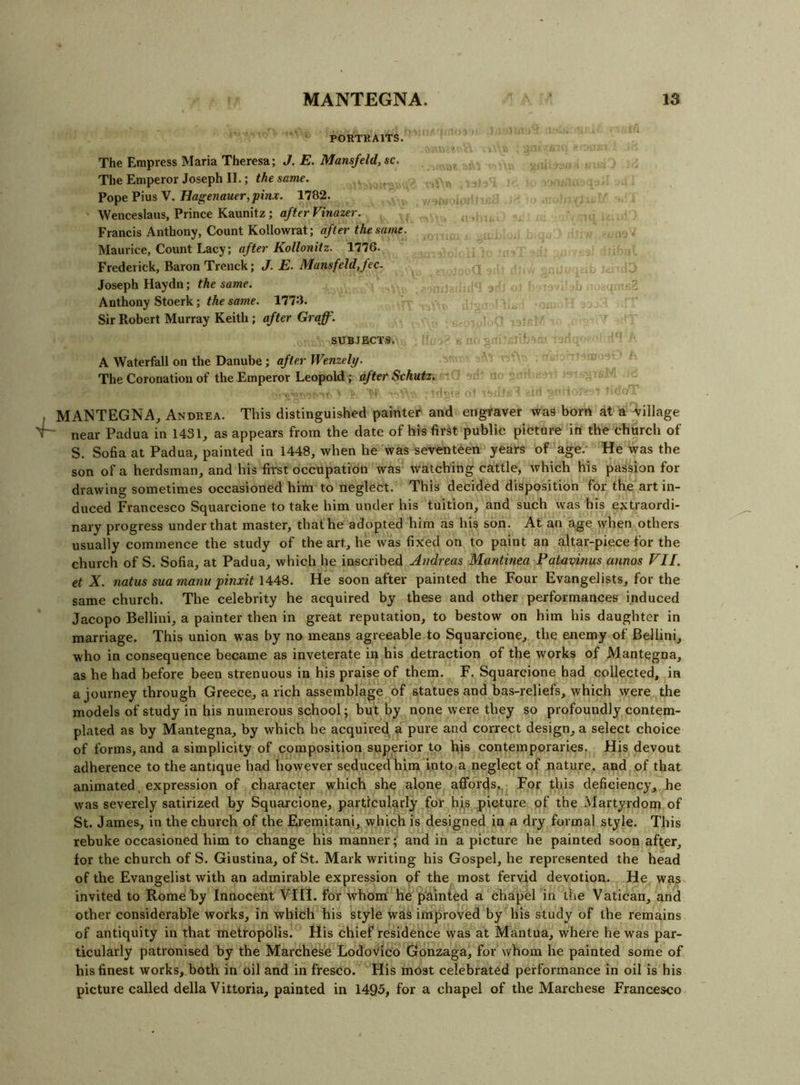 PORTKAITS. The Empress Maria Theresa; J. E. Mansfeld,sc. The Emperor Joseph II.; the same. Pope Pius V. Hagenauer,pinx. 1782. Wenceslaus, Prince Kaunitz ; after Vinazer. Francis Anthony, Count KoUowrat; after the same. Maurice, Count Lacy; after Kollonitz. 1776. Frederick, Baron Trenck; J. E. Mansfeld,fec. Joseph Haydn; the same. Anthony Stoerk; the same. llT-i. Sir Robert Murray Keith; after Graff, SUBJECTS. A Waterfall on the Danube; after Wenzely. The Coronation of the Emperor Leopold; after Schutz, MANTEGNA, Andrea. This distinguished painter and engraver was bom at a Arillage near Padua in 1431, as appears from the date of his first public picture in the chiirch of S. Sofia at Padua, painted in 1448, when he was seventeen years of age.- He was the son of a herdsman, and his first occupation was watching cattle, which his passion for drawing sometimes occasioned him to neglect. This decided disposition for the art in- duced Francesco Squarcione to take him under his tuition, and such was his extraordi- nary progress under that master, that he adopted him as his son. At an age when others usually commence the study of the art, he was fixed on to paint an altar-piece for the church of S. Sofia, at Padua, which he inscribed Andreas Mantinea Patavinus annos VII. et X. natus sua manu pinxit 1448. He soon after painted the Four Evangelists, for the same church. The celebrity he acquired by these and other performances induced Jacopo Bellini, a painter then in great reputation, to bestow on bim his daughter in marriage. This union was by no means agreeable to Squarcione, the enemy of Bellini, who in consequence became as inveterate in his detraction of the works of Mantegna, as he had before been strenuous in his praise of them. F. Squarcione had collected, in a journey through Greece, a rich assemblage of statues and bas-reliefs, which were , the models of study in his numerous school; but by none were they so profoundly contem- plated as by Mantegna, by which he acquired, a pure and correct design, a select choice of forms, and a simplicity of composition superior to his contemporaries. His devout adherence to the antique had however seduced him into a neglect of nature, and of that animated, expression of character which she alone affords,. For this deficiency, he was severely satirized by Squarcione, particularly for h.ls picture of the Martyrdom of St. James, in the church of the Eremitani,. which is designed in a dry formal style. This rebuke occasioned him to change his manner; and in a picture he painted soon after, for the church of S. Giustina, of St. Mark writing his Gospel, he represented the head of the Evangelist with an admirable expression of the most fervid devotion. He wa^ invited to Rome by Innocent VIII. for whom he painted a chapel in the Vatican, and other considerable works, in which his style was improved by his study of the remains of antiquity in that metropolis. His chief residence was at Mantua, where he was par- ticularly patronised by the Marchese LodoVico Gonzaga, for whom he painted some of his finest works, both in oil and in fresco. His most celebrated performance in oil is his picture called della Vittoria, painted in 1495, for a chapel of the Marchese Francesco