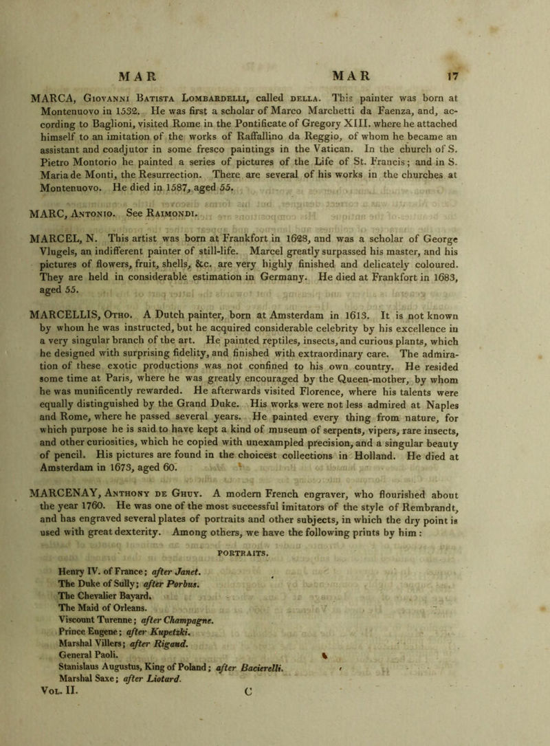 MARCA, Giovanni Batista Lombardelli, called della. This painter was born at Montenuovo in 1532. He was first a scholar of Marco Marchetti da Faenza, and, ac- cording to Baglioni, visited Rome in the Pontificate of Gregory XIII. where he attached himself to an imitation of the works of Raffallino da Reggio, of whom he became an assistant and coadjutor in some fresco paintings in the Vatican. In the church of S. Pietro Montorio he painted a series of pictures of the Life of St. Francis; and in S. Maria de Monti, the Resurrection. There are several of his works in the churches at Montenuovo. He died in 1587, aged 55. MARC, Antonio. See Raimondi. MARCEL, N. This artist was born at Frankfort in 1628, and was a scholar of George Vlugels, an indifferent painter of still-life. Marcel greatly surpassed his master, and his pictures of flowers, fruit, shells, &c. are very highly finished and delicately coloured. They are held in considerable estimation in Germany. He died at Frankfort in 1683, aged 55. MARCELLIS, Otho. A Dutch painter, born at Amsterdam in 1613. It is not known by whom he was instructed, but he acquired considerable celebrity by his excellence in a very singular branch of the art. He painted reptiles, insects, and curious plants, which he designed with surprising fidelity, and finished with extraordinary care. The admira- tion of these exotic productions was not confined to his own country. He resided some time at Paris, where he was greatly encouraged by the Queen-mother, by whom he was munificently rewarded. He afterwards visited Florence, where his talents were equally distinguished by the Grand Duke. His works were not less admired at Naples and Rome, where he passed several years. He painted every thing from nature, for which purpose he is said to have kept a kind of museum of serpents, vipers, rare insects, and other curiosities, which he copied with unexampled precision, and a singular beauty of pencil. His pictures are found in the choicest collections in Holland. He died at Amsterdam in 1673, aged 60~. ^ MARCENAY, Anthony de Ghuy. A modem French engraver, w'ho flourished about the year 1760. He was one of the most successful imitators of the style of Rembrandt, and has engraved several plates of portraits and other subjects, in which the dry point is used with great dexterity. Among others, we have the following prints by him; portraits. Henry IV. of France; after Janet. The Duke of Sully; after Porbus. The Chevalier Bayard. The Maid of Orleans. Viscount Turenne; after Champagne. Prince Eugene.; aftei' Kupetzki. Marshal Villers; after Rigaud. General Paoli. Stanislaus Augustus, King of Poland; after Bacierelli. Marshal Saxe; after Liotard. VoL. II. c