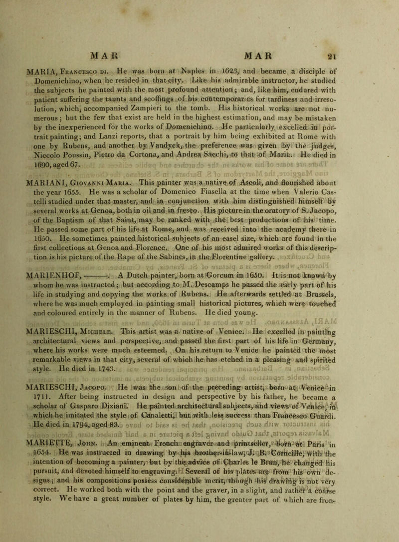 MARIA, Fkancesco di. He was born af. Js’aples in 1623, and became a disciple of Hoinenicbino, when he resided in that city. Like his admirable instructor, he studied the subjects he painted with the most profound attention; and, like him, endured with patient suffering the taunts and scoffings ,of his con tern poi'ariea for tardiness and irreso- lution, which^ accompanied Zampieri to the tomb. His historical works are not nu- merous ; but the few that exist are held in the highest estimation, and may be mistaken by the inexperienced for the works of Domenichino. ,.t;He particularly excelled in por- trait painting; and Lanzi reports, that a portrait by him being exhibited at Rome with one by Rubens, and another by Vandyck, the preference -was given by the -judges, Niccolo Poussin, Pietro da Cortona, and Andrea Sacchi> to that of Maria. He died in l690,aged67. a, r-. ixic MARIAN!, Giovanni Maria. This painter was a native of Asqoli, and flourished about the year 1655. He was a scholar of Domenico Fiasella at the time when Valerio Cas- telli studied under that master, and in conjunction with ebim distinguished! himself by several works at Genoa, both in oil and in fresco. His picture in tke oratory of S, Jacopo, of the Baptism of that Saint, may be ranked with the best productions of his time. He passed some part of his life at Rome, and was received into the academy there in 1650. He sometimes painted historical subjects of an easel size, which are found in the first collections at Genoa and Florence. One of his most admired works of this descrip- tion is his picture of the Rape of the Sabines, in the Florentine gallery. AVJ ,8;.- j 81 ■ MARIENHOF, . A Dutch painter, born at Gorcum in 1650.1 Itiis not known by whom he was instructed; but according to M- Descamps he passed the early part of his life in studying and copying the works of Rubens. He afterwards settled at Brussels, where he was much employed in painting small historical pictures, which were touched and coloured entirely in the manner of Rubens. He died young. iC ft J o -A. 51 ' MARIESCHI, Michele. This artist was a native of Venice. He excelled in painting architectural views and perspective, and passed the first part of his life in Germany, where his works were much esteemed. On his return to Venice he painted the most remarkable views in that city, several of which he has etched in a pleasing and spirited style. He died in 1743. , - . . d iis.-aqs 9!d. -ir...' MARIESCHI, Jacopo. He was thessontofnthe ipreceding artistjsborn a^ Venieife^in 1711. After being instructed in design and perspective by his father, he became a scholar of Gasparo Dizianh He painted architectural subjects, and viewsVof Venice,^i'n’' which he imitated the style .of Canaletti, hulwitholess success ithan FraOCeseo Guardi. He died in 1794, aged 83.. 9VR1I oJ biisa 8i ad Jedl noieioaiq rioi/g riJiw loiowmciu .im ifl Rnd c ni aiuJoiq a JlsI gnivnd obioO laifr ^alioqoi aizft . 4 MARIETTE, John. An eminent-/Frottch.:en^raveB.'andi^rmtsellor,8'IIorn^%'t'! Paris in 1654. He was instructed in drawing byn^a iBOjtherfiiilawpJlqBiaGorrieille,'with the intention of becoming a painteryThut by: th%>advice ofi^arl^ le Brnn, he changed his pursuit, and devoted himself to engraving;U Several of his pl.AtCs'ai^ froln Ids own de- signs; and his compositions possess considerable merit,^thbcfgh dra^i/i'ng is not very correct. He worked both with the point and the graver, in a slight, and rath^f d coarse style. We have a great number of plates by him, the greater part of which are fron-