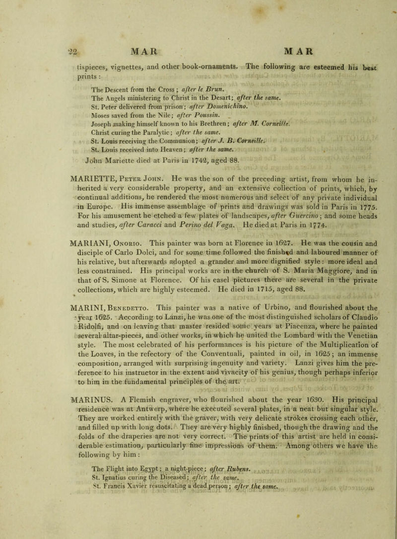 tispiecesj vignettes, and other book-ornaments. The following are esteemed his best prints : The Descent from the Cross ; after h Brun. The Angels ministering to Christ in the Desart; after the same. St. Peter delivered from prison; after Domenichino. Moses saved from the Nile; after Poussin, Joseph anaking himself known to his Brethren; after M. Corneille, Christ curing the Paralytic; after the same. St. Louis receiving the Communion; after J. B. Corneille, St. Louis received into Heaven; after the same. John Mariette died at Paris in 1742, aged 88. MARIETTE, Peter John. He was the son of the preceding artist, from whom he in- herited a very considerable property, and an extensive collection of prints, which, by continual additions, he rendered the most numerous and select of any private individual in Europe. His immense assemblage of prints and drawings was sold in Paris in 1775. For his amusement he etched a few plates of landscapes, after Guercino; and some heads and studies, after Caracci and Perino del Vaga. He died at Paris in 1774. MARIANI, Onorio. This painter was born at Florence in 1627. He was the cousin and disciple of Carlo Dolci, and for some time followed the finished and laboured manner of his relative, but afterwards adopted a grander and moi*e dignified style : more ideal and less constrained. His principal works are in the church of S. Maria Maggiore, and in that of S. Simone at Florence. Of his easel pictures there are several in the private collections, which are highly esteemed. He died in 1715, aged 88. MARINT, Benedetto. This painter was a native of Urbino, and flourished about the •year 1625. According toLanzi, he was one of the most distinguished scholars of Claudio Ridolfi, and on leaving that master resided some years at Piacenza, where he painted several-altar-pieces, and other works, in which he united the Lombard with the Venetian style. The most celebrated of his performances is his picture of the Multiplication of the Loaves, in the refectory of the Conventuali, painted in oil, in 1625; an immense composition, arranged with surprising ingenuity and variety. Lanzi gives him the pre- ference to his instructor in the extent and vivacity of his genius, though perhaps inferior to him in the fundamental principles of thwart. MARINES. A Flemish engraver, who flourished about the year 1630. His principal residence was at Antwerp, where he executed several plates, in a neat but singular style. They are worked entirely with the graver, with very delicate strokes crossing each other, and filled up with long dots. They are very highly finished, though the drawing and the folds of the draperies are not very correct. The prints of this artist are held in consi- derable estimation, pai'ticularly fine impressions of them. Among others we have the following by him: The Flight into Eg^pt; a night-piece; after Rubens. . St. Ignatius curing the Diseased; after the same.,, St. Francis Xavier resuscitating a dead person; after the same.