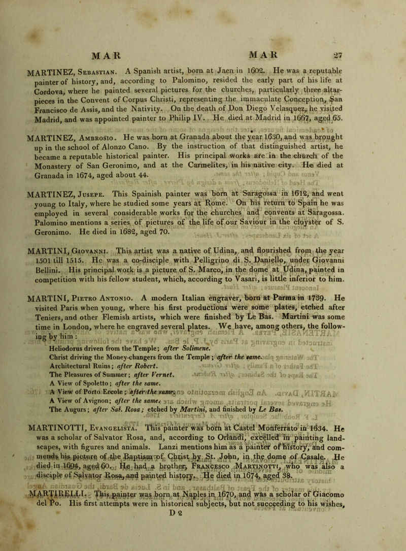 MARTINEZ, Sebastian. A Spanish artist, born at Jaen in 1602. He was a reputable painter of history, and, according to Palomino, resided the early part of his life at Cordova, where he painted several pictures for the churches, particulafly t^iree altar- pieces in the Convent of Corpus Christi, representing the immaculate Conpeptiopj^^^an Francisco de Assis,and the Nativity. On the death of Don Diego Velasquez, he yisited Madrid, and was appointed painter to Philip IV. He died at Madrid in 1667, agpd.65. ■Jj; MARTINEZ, Ambrosio. He was born at Granada about the year 163P, and yr^s b^*,ought up in the school of Alonzo Cano. By the instruction of that distinguished artist, he became a reputable historical painter. His principal works aredn the church of the ’ Monastery of San Geronimo, and at the Carmelites, in his native cityi,' H© died at Granada in 1674, aged about 44. ; MARTINEZ, JusEPE. This Spainish painter was born at Saragossa in 1612,- and went young to Italy, where he studied some years at Rome. On his return to Spain he was employed in several considerable works for the churches and convents at Saragossa. Palomino mentions a series of pictures of the life of our Saviour in the cloyster of S. Geronimo. He died in 1682, aged 70. .30.1'' Xle MARTINI, Giovanni. This artist was a native of Udina, and flourished from the year 1501 till 1515. He was a co-disci pie with. Pelligrino di S. DapipUo, undejj Giovanni Bellini. His principal work is,a picture of S. Marco, in the dome at Ddma, painted in competition with his fellow student, which, according to Vasari, is little inferior to him. ■asaonu., MARTINI, Pietro Antonio. A modern Italian engraver, born at Parma in 1739. He visited Paris when young, where his first productions were some plates, etched after Teniers, and other Flemish artists, which were finished by Le Bas. Martini was some time in London, where he engraved several plates.. .We^.have, among others, the follow- ing by him : tan Ortw .lavrVgna riaimaid A -.STa ^ ■*’oAM3TRi.: Heliodorus driven from the Temple; after Solimene, v,  Christ driving the Money-changers from the Temple i'after the tame.'^Ui Sitl Architectural Ruins; after Robert. 'i r to j-ailT The Pleasures of Summer; after Vernet, :=ril loaqf .i ari* A View of Spoletto; after the same. A View of Porto Ercole olnilossora dailgnS nA .aiVAQ tVIITRAiV A View of Avignon; after the samee 97a doi/Iw gnoma .eitcinoq Icisygg sH The Augurs; after Sat. Rosa ; etched by Martini, and finished by Le Bas. vAilR'icyrfe'' . ' , - - ■. MARTINOTTI, Evangelista. This^paintef w^s bdrh at Caste! Monferrato in'1^34. He was a scholar of Salvator Rosa, and, according to Orlandi, exc|llecf ^rn^paintihg land- scapes, with figures and animals. Lanzi mentions him as'^a paihti^ ofiil'itoif^/'knd com- menid% hi^^ pii^qrq of ^Jphn, i^^t^domc of ,He died in lfi94, agqdflO^j I^^h^dj;,a hrothpi], FgANOpsco 4^jtAR’^J^OTT was also a disciple of S^lyatof Rps^j ond painted history^g^He died in l674^a^<f 3%,|j^ I. 9i.ll 90 ,0a.‘ ob - to - h ^IARTJl.^^I^;LI. ^ This, iP^int^a- ^a| horn,at Naples in, I67O, and was a scholar of Giacomo del Po. His first attempts were in historical subiects, but not succeeding to his wishes. D2 -T:. uiir