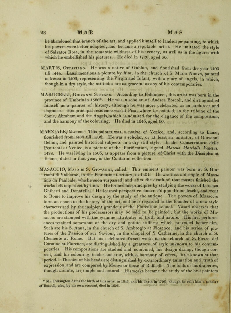 he abandoned that branch of the art, and applied himself to landscape-painting, to which his powers were better adapted, and became a reputable artist. He imitated the style of Salvator Rosa, in the romantic wildness of his scenery, as well as in the figures with which he embellished his pictures. He died in 1720, aged 50. MARTIS, Ottaviano. He was a native of Gubbio, and flourished from the year 1400 till 1444. Lanzi mentions a picture by him, in the chui’ch of S. Maria Nuova, painted in fresco in 1403, representing the Virgin and Infant, with a glory of angels, in which, though in a dry style, the attitudes are as graceful as any of his contemporaries. MARUCELLI, Giovanni Stefano. According to Baldinucci, this artist was born in the province of Umbria in 1586*. He was a scholar of Andrea Boscoli, and distinguished himself as a painter of history, although he was more celebrated as an architect and engineer. His principal residence was at Pisa, where he painted, in the tribune of the dome, Abraham and the Angels, which is admired for the elegance of the composition, and the harmony of the colouring. He died in 1646, aged 60. MARZIALE, Marco. This painter was a native of Venice, and, according to Lanzi, flourished from 1488 till 1506. He was a scholar, or at least an imitator, of Giovanni Bellini, and painted historical subjects in a dry stiff style. In the Conservatorio delle Penitent! at Venice, is a picture of the Purification, signed Marcus Martialis Venetus. 1488. He was living in 1506, as appears from a picture of Christ with the Disciples at Eniaus, dated in that year, in the Contarini collection. MASACCIO, Maso di S. Giovanni, called. This eminent painter was born at S. Gio- vanni di Valdarno, in the Florentine territory, in 1401. He was first a disciple of Maso- lino da Panicale, who he soon surpassed, and after the death of that master finished the works left imperfect by him. He formed his principles by studying the works of Lorenzo Ghiberti and Donatella. He learned perspective under Filippo Brunelleschi, and went to Rome to improve his design by the study of the antique. The powers of Masaccio form an epoch in the history of the art, and he is regarded as the founder of a new style characterised by the insipient grandeur of the Florentine school. Vasari observes that the productions of his predecessors may be said to be painted; but the works of Ma- saccio are stamped with the genuine attributes of truth and nature. His first perform- ances retained somewhat of the dry and gothic stiffness which prevailed before him. Such are his S. Anna, in the church of S. Ambrogio at Florence; and his series of pic- tures of the Passion of our Saviour, in the chapel of S. Catherine, in the church of S. Clemente at Rome. But his celebrated fresco works in the church of S. Pietro del Carmine at Florence, are distinguished by a greatness of style unknown to his contem- poraries. His compositions are studied and combined, his design daring, though cor- rect, and his colouring tender and true, with a harmony of effect, little known at that period. The airs of his heads are distinguished by extraordinary animation and truth of expression, and are compared by Mengs to those of Raffaelle. The folds of his draperies, though minute, are, simple and natural. His works became the study of the best painters * Mr. Pilkington dates the birth of this artist in 1646, and his death in 1706; though he calls him a scholar of Boscoli, who, by his own account, died in 1606.