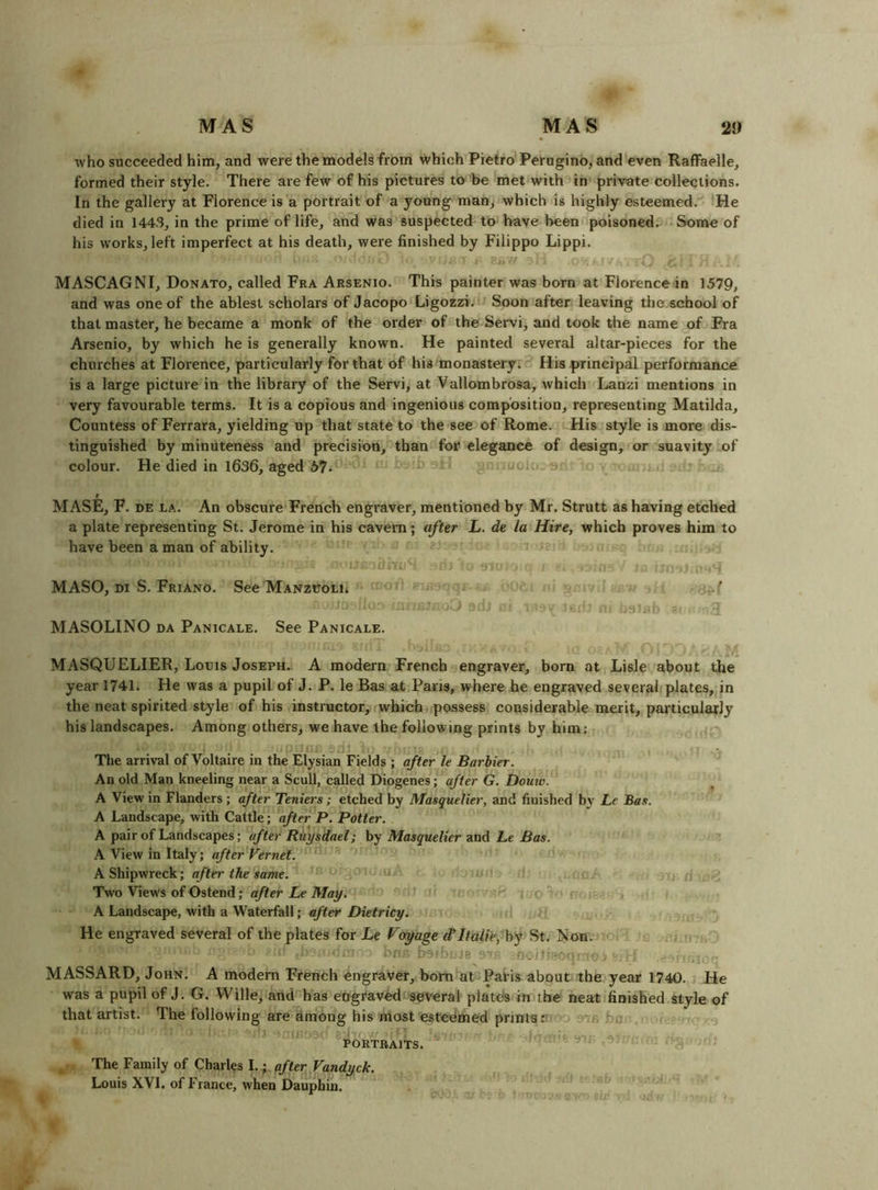 who succeeded him, and were the models from which Pietro Perugino, and even Raffaelle, formed their style. There are few of his pictures to be met with in private collections. In the gallery at Florence is a portrait of a young man, which is highly esteemed. He died in 1443, in the prime of life, and was suspected to have been poisoned. Sonve of his works, left imperfect at his death, were finished by Filippo Lippi. MASCAGNI, Donato, called Fra Arsenio. This painter was born at Florence in 1579, and was one of the ablest scholars of Jacopo Ligozzi. Soon after leaving the school of that master, he became a monk of the order of the Servi, and took the name of Fra Arsenio, by which he is generally known. He painted several altar-pieces for the churches at Florence, particularly for that of his monastery. His principal performance is a large picture in the library of the Servi, at Vallombrosa, which Lanzi mentions in very favourable terms. It is a copious and ingenious composition, representing Matilda, Countess of Ferrara, yielding up that state to the see of Rome. His style is more dis- tinguished by minuteness and precision, than for elegance of design, or suavity of colour. He died in 1636, aged 57* MASE, F. DE LA. An obscure French engraver, mentioned by Mr. Strutt as having etched a plate representing St. Jerome in his cavern; after L. de la Hire, which proves him to have been a man of ability. MASO, Di S. Friano. See Manzuoli. MASOLINO DA Panicale. See Panicale. MASQUELIER, Louis Joseph. A modern French engraver, born at Lisle about the year 1741. He was a pupil of J. P. le Bas at Paris, where he engraved several plates, in the neat spirited style of his instructor, which possess considerable merit, particularly his landscapes. Among others, we have the following prints by him; The arrival of Voltaire in the Elysian Fields ; after le Barbier. An old Man kneeling near a Scull, called Diogenes; after G. Douw. A View in Flanders; after Teniers; etched by Masquelier, and finished by Le Bas. A Landscape, with Cattle; after P. Potter. A pair of Landscapes; after Riiysdael; by Masquelier and Le Bas. A View in Italy; after Vernet. A Shipwreck; after the same. Two View's of Ostend; after Le May. A Landscape, with a Waterfall; after Dietricy. He engraved several of the plates for Le Voyage d*Itaiie, hy St. Non. ■ ■ J8 . ■ MASSARD, John. A modern French engraver, bom at Patis about the year 1740. He was a pupil of J. G. Wille, and''has eograv^ several plated in the neat finished style of that artist. The following are among his most estedmed prints r rj u; ' U-. PORTRAITS. , The Family of Charles I.; after Vandyck. Louis XVI. of France, when Dauphin.