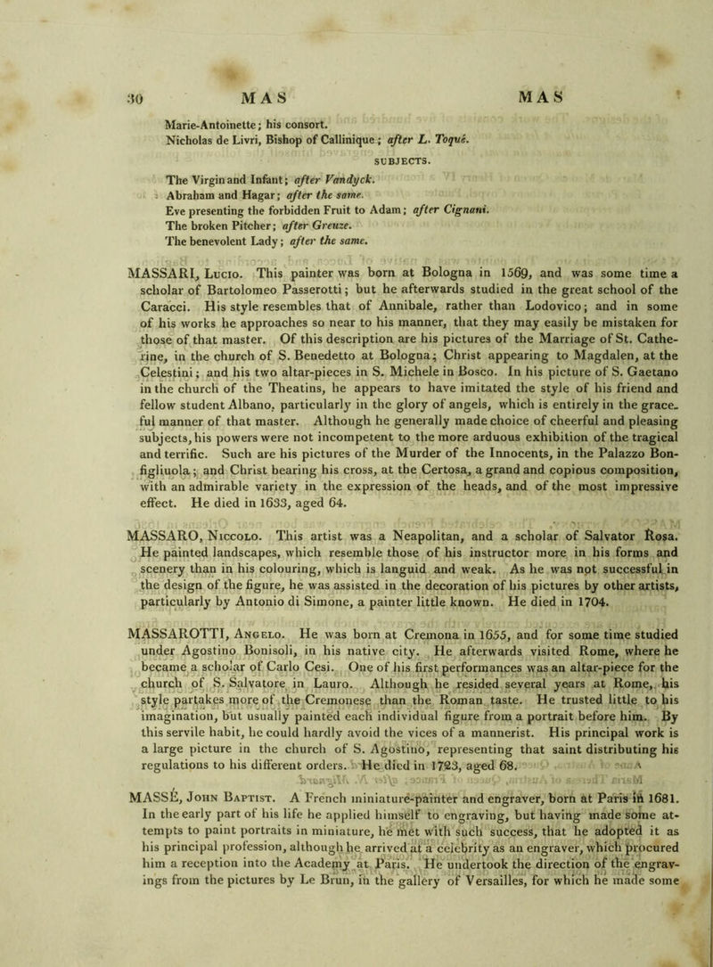 Marie-Antoinette; his consort. Nicholas de Livri, Bishop of Callinique; after L. Toque, SUBJECTS. The Virgin and Infant; after Vandyck. j Abraham and Hagar; after the same. Eve presenting the forbidden Fruit to Adam; after Cignani. The broken Pitcher; after Greuze. The benevolent Lady; after the same. MASSARI, Lucio. This painter was born at Bologna in 1569, and was some time a scholar of Bartolomeo Passerotti; but he afterwards studied in the great school of the Caracci. His style resembles that of Annibale, rather than Lodovico; and in some of his works he approaches so near to his manner, that they may easily be mistaken for those of that master. Of this description are his pictures of the Marriage of St. Cathe- rine, in the church of S. Benedetto at Bologna; Christ appearing to Magdalen, at the Celestini ; and his two altar-pieces in S. Michele in Bosco. In his picture of S. Gaetano in the church of the Theatins, he appears to have imitated the style of his friend and fellow student Albano, particularly in the glory of angels, which is entirely in the grace- ful manner of that master. Although he generally made choice of cheerful and pleasing subjects, his powers were not incompetent to the more arduous exhibition of the tragical and terrific. Such are his pictures of the Murder of the Innocents, in the Palazzo Bon- figliuola; and Christ bearing his cross, at the Certosa, a grand and copious composition, with an admirable variety in the expression of the heads, and of the most impressive effect. He died in 1633, aged 64. • ■' . MASSARO, Niccolo. This artist was a Neapolitan, and a scholar of Salvator Rosa. He painted landscapes, which resemble those of his instructor more in his forms and scenery than in his colouring, which is languid and weak. As he was not successful in the design of the figure, he was assisted in the decoration of his pictures by other artists, particularly by Antonio di Simone, a painter little known. He died in 1704. MASSAROTTI, Angelo. He was born at Cremona in 1655, and for some time studied under Agostino Bonisoli, in his native city. He afterwards visited Rome, where he became a scholar of Carlo Cesi. One of his first performances was an altar-piece for the church of S. Salvatore^in Lauro. Although he resided several years at Rome,, his style partakes more of the Cremonese than the Roman^taste. He trusted little to his imagination, but usually painted each individual figure from a portrait before him. By this servile habit, he could hardly avoid the vices of a mannerist. His principal work is a large picture in the church of S. Agostino, representing that saint distributing his regulations to his different orders. » He died in 1723, aged 68.’*' ^ ” MASSE, John Baptist. A French miniature-painter and engraver, born at Paris 1681. In the early part of his life he applied himself to engraving, but having made some at- tempts to paint portraits in miniature, he met with such success, that he adopted it as his principal profession, although he arrived at a celebrity as an engraver, which procured him a reception into the Academy at Paris. He undertook the direction of the engrav- ings from the pictures by Le Brun, in the gallery of Versailles, for which he made some