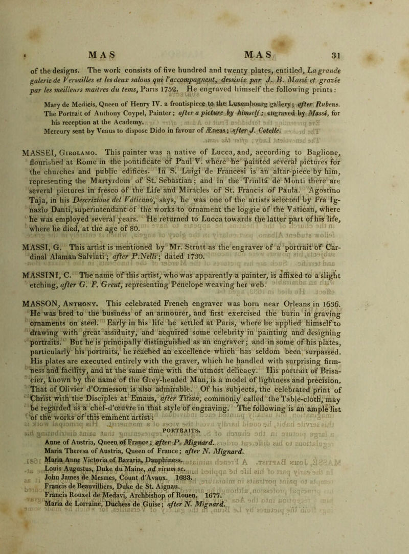 of the designs. The work consists of five hundred and twenty plates, entitled, ha grande galeriede Versailles et lesdeux salons qui I’accompagnent^ dessinee par J. B. Masse et gravee par les meillenrs maitres du terns. Pans 1752. He engraved himself the following prints: Mary de Medids, Queen of Henry IV. a frontispiece to the Luxembourg gallery; after Rubens. The Portrait of Anthony Coypel, Painter; after a picture himself; engraved by Masse, for his reception at the Academy. Mercury sent by Venus to dispose Dido in favour of aftei' J. Cotelle. . I MASSEI, Girolamo. This painter was a native of Lucca, and, according to Baglione, flourished at Rome in the pontificate of Paul V. where' he painted several pictures for the churches and public edifices. lil S. Luigi de Francesi is an altar-piece by him, representing the Martyrdom of St. Sebastian; and in the TrinitS de Monti there are several pictures in fresco of the Life and Miracles of St. Francis of Paula. Agostino Taja, in his Descrizione del Vdticano,'‘*sa.js, he was one of the artists selected by Fra Ig- nazio Danti, superintendant of the works to ornament the loggie of the Vatican, where he was employed several years. ' He returned to Lucca towards the latter part of his life, where he died, at the age of 80.  ^ MASSI, G. This artist is mentioned by Mr. Strutt as the engraver of a portrait'of Car- dinal Alaman Salviati'; after P.'Nelli; dated 1730. :n. ■. MASSINI, C. The name of this artist, who was apparently a painter, is affixed to a slight etching, after G. F. Great, representing Penelope weaving her web. MASSON, Anthony. This celebrated French engraver was born near Orleans in 1636. He was bred to the business of an armourer, and first exercised the burin in graving ornaments on steel. Early in his life he settled at Paris, where he applied himself to drawing with greatassiduity, ‘and acquired some celebrity in painting and designing portraits.' But he is principally distinguished as an engraver; and in some of his plates, particularly his portraits, he reached an excellence which has seldom been surpassed. His plates are executed entirely with the graver, which he handled with surprising firm- ness and facility, and at the same time with the utmost delicacy. His portrait of Brisa- cier, known by the name of the Grey-headed Man, is a model of lightness and precision. That of Olivier d^Ormesson is also admirable. Of his subjects, the celebrated print of Christ with the DiscipleVat Emaus, affei Titian, commonly called‘'the Table-cloth, may be regarded as a chef-d’oeuvre in that style of engraving. The following is an ample list 'of the works of this emihent artist; bt'A h. 'c; [h PORTRAITS. jiUtoB r . :r— lo'.u O Anne of Austria, Queen of France efter P. Mignard. ii. Maria Theresa of Austria, Queen of France; after N. Mignard. Maria Anne Victoriaof Bavaria, Dauphi^ss,.,j jj.jf,j^2, flonovi A ■ ,3i: , Louis Augustus, Duke du Maine, ad vivum sc.^^^^^[ g|, John James de Mesmes, Count d’Avaux.^ 1683. * u- r, g' n t Francis deBeauvilliers, Duke de St. Aignau. Francis Rouxel de Medavi, Archbishop of Rouen*.1677. Maria de Lorraine, Duchess de Guise; after N. Mignard. .TeiTTAtl ilHO-.. '’In oA j 'C. i.U