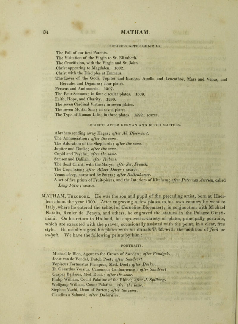 SUBJECTS AFTER GOLTZIUS. The Fall of our first Parents. The Visitation of the Virgin to St. Elizabeth. The Crucifixion, with the Virgin and St. John. Christ appearing to Magdalen. 1602. Christ with the Disciples at Einmaus. The Loves of the Gods, Jupiter and Europa, Apollo and Leucathoe, Mars and Venus, and Hercules and Dejanira; four plates. Perseus and Andromeda. 1.597. The Four Seasons; in four circular plates. 1589. Faith, Hope, and Charity. 1590. The seven Cardinal Virtues; in seven plates. The seven Mortal Sins; in seveii plates. The Type of Human Life; in three plates. 1592; scarce. SUBJECTS AFTER GERMAN AND DUTCH MASTERS. Abraham sending away Hagar; after Ah. Bloemaert, The Annunciation; after the same. The Adoration of the Shepherds; after the same. Jupiter and Danae; after the same. Cupid and Psyche; after the same. Samson and Dalilah; after Rubens. The dead Christ, with the Marys; after Jer. Franck. The Crucifixion; after Albert Durer ; scarce. Venus asleep, surprised by Satyrs; after Rottenhamer. A set of five prints of Fruit-pieces, and the Interiors of Kitchens; after Peter van Aertsen, called Long Peter; scarce. MATHAM, Theodore. He was the son and pupil of the preceding artist, born at Haer- lem about the year 1600. After engraving a few plates in his own country he went to Italy, where he entered the school of Cornelius Bloemaert; in conjunction with Michael Natalis, Renier de Persyn, and others, he engraved the statues in the Palazzo Giusti- niani. On his return to Holland, he engraved a variety of plates, principally portraits, which are executed with the graver, occasionally^ assisted with the point, in a clear, free style. He usually signed his plates with his initials T. M. with the addition of fecit or sculpsit. We have the following prints by him : PORTRAITS. Michael le Blon, Agent to the Crown of Sweden; after Vandyck. Joost vande Vondel, Dutch Poet; after Sandrart. Vopiscus Fortunatus Plempius, Med. Doct; after Backer. D. Gerardus Vossius, Canonicus Cantuariensis ; after Sandrart. Gaspar Bqrlaeus, Med. Doct.; after the same. Philip William, Count Palatine of the Rhine; after J. Spilberg. Wolfgang William, Count Palatine; after the same. Stephen Vacht, Dean of Sarten; after the same. Claudius a Salmasi; after Dubordieu. / I