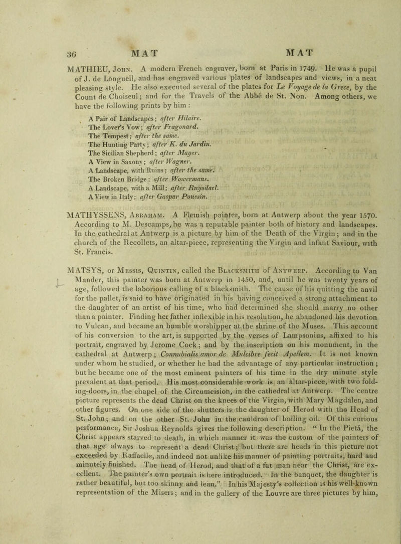 MATHIEU, John. A modern French engraver, born at Paris in 1749. He was a pupil of J. de Longueil, and has engraved various plates of landscapes and views, in a neat pleasing style. He also executed several of the plates for Le Voyage de la Grece, by the Count de Choiseul; and for the Travels of the Abbe de St. Non. Among others, we have the following prints by him : A Pair of Landscapes; after Hilaire. The Lover’s Vow; after Fragonard. The Tempest; after the same. The Hunting Party; after K. du Jardin. The Sicilian Shepherd ; after Mayer. A View in Saxony; after Wagner. A Landscape, with Ruins; after the same. The Broken Bridge; after Wowermans. A Landscape, with a Mill; after Ruysdael. A View in Italy; after Gasjyar Poussin. MATHYSSENS, Abuaham. A Flemish painter, born at Antwerp about the year 1570. According to M. Descamps, he was a reputable painter both of history and landscapes. In the cathedral at Antwerp is a picture by him of the Death of the Virgin; and in the church of the Recollets, an altar-piece, representing the Virgin and infant Saviour, with St. Francis. MATSYS, or Messis, Quintin, called the Blacksmith of Antwerp. According to Van { Mander, this painter was born at Antwerp in 1450, and, until he was twenty years of age, followed the laborious calling of a blacksmith. The cause of his quitting the anvil for the pallet, is said to have originated in his having conceived a strong attachment to the daughter of an artist of his time, who had determined she should marry no other thana painter. Finding her father inflexible in his resolution, he abandoned his devotion to Vulcan, and became an humble worshipper at the shrine of the Muses. This account of his conversion to the art, is supported by the verses of Lampsonius, affixed to his portrait, engraved by Jerome Cock; and by the inscription on his monument, in the cathedral at Antwerp; Connubialis amor de Mulcibre fecit Apellem. It is not known under whom he studied, or whether he had the advantage of any particular instruction ; but he became one of the most eminent painters of his time in the dry minute style prevalent at that period. His most considerable work is an altar-piece, with two fold- ing-doors, in the chapel of the Circumcision, in the cathedral at Antwerp. The centre picture represents the dead Christ on the knees of the Virgin, with Mary Magdalen, and other figures. On one side of the shutters is the daughter of Herod with the Head of St.John; and on the other St. John in the cauldron of boiling oil. Of this curious performance. Sir Joshua Reynolds gives the following description. “ In the Pieta, the Christ appears starved to death, in which manner it was the custom of the painters of that age always to represent a dead Christ; but there are heads in this picture not exceeded by Raflaelle, and indeed not unlike his manner of painting portraits, hard and minutely finished. The head of Herod, and that of a fat man near the Christ, are ex- cellent. The painter’s own portrait is here introduced. In the banquet, the daughter is rather beautiful, but too skinny and lean.” In his Majesty’s collection is his well-known representation of the Misers; and in the gallery of the Louvre are three pictures by him.