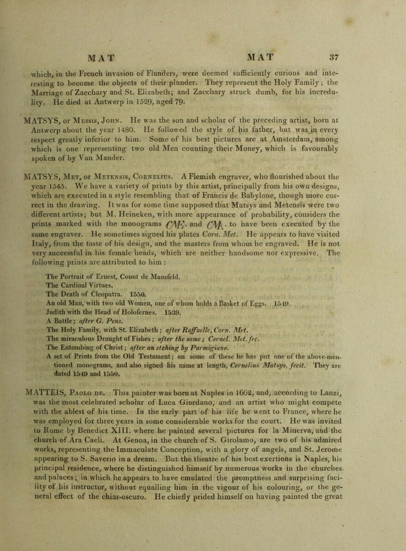 which, in the French invasion of Flanders^ were deemed sufficiently curious and inte- resting to become the objects of their plunder. They represent the Holy Family ; the Marriage of Zacchary and St. Elizabeth; and Zacchary struck dumb, for his incredu- lity. He died at Antwerp in 1529, aged 79. MATSYS, or Messis, John. He was the son and scholar of the preceding artist, born at Antwerp about the year 1480. He followed the style of his father, but wasjn every respect greatly inferior to him. Some of his best pictures are at Amsterdam, among which is one representing two old Men counting their Money, which is favourably spoken of by Van Mander. MATSYS, Met, or Metensis, Cornelius. A Flemish engraver, who flourished about the year 1545. We have a variety of prints by this artist, principally from his own designs, which are executed in a style resembling that of Francis de Babylone, though more cor- rect in the drawing. It was for some time supposed that Matsys and Metensis were two different artists; but M. Heineken, with more appearance of probability, considers the prints marked with the monograms and to have been executed by the same engraver. He sometimes signed his plates Cor?i. Met. He appears to have visited Italy, from the taste of his design, and the masters from whom he engraved. He is not very successful in his female heads, which are neither handsome nor expressive. The following prints are attributed to him : The Portrait of Ernest, Count de Mansfeld. The Cardinal Virtues. The Death of Cleopatra. 1550. An old Man, with two old Women, one of whom holds a Basket of Eggs. 1510, Judith with the Head of Holofernes. 1539. A Battle; after G. Pem. The Holy Family, with St. Elizabeth; after Raffaelle, Corn. Met. The miraculous Draught of Fishes; after the same; Cornel. Met.fee. The Entombing of Christ; after an etching hy Parmigiano. A set of Prints from the Old Testament; on some of these be has put one of the above-men- tioned monograms, and also signed his name at length, Cornelius Matsys, fecit. They are dated 1549 and 1550. MATTEIS, Paolo de. This painter was born at Naples in 1662, and, according to Lanzi, was the most celebrated scholar of Luca Giordano, and an artist who might compete with the ablest of his time. In the early part of his life he went to France, where he was employed for three years in some considerable works for the court. He was invited to Rome by Benedict XIII. where he painted several pictures for la Minerva, and the church of Ara Caeli. At Genoa, in the church of S. Girolamo, are two of his admired works, representing the Immaculate Conception, with a glory of angels, and St. Jerome appearing to S. Saverio in a dream. But the theatre of his best exertions is Naples, his principal residence, where he distinguished himself by numerous works in the churches, and palaces; in which he appears to have emulated the promptness and surprising faci- lity of his instructor, without equalling him in the vigour of his colouring, or the ge- neral effect of the chiar-oscuro. He chiefly prided himself on having painted the great