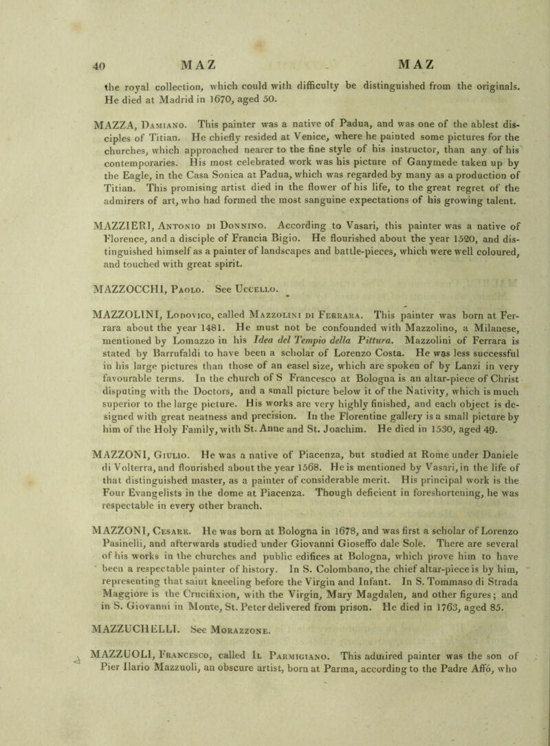 the royal collection, which could with difficulty be distinguished from the originals. He died at Madrid in 1670, aged 50. MAZZA, Damiano. This painter was a native of Padua, and was one of the ablest dis- ciples of Titian. He chiefly resided at Venice, vvhere he painted some pictures for the churches, which approached nearer to the fine style of his instructor, than any of his contemporaries. His most celebrated work was his picture of Ganymede taken up by the Eagle, in the Casa Sonica at Padua, which was regarded by many as a production of Titian. This promising artist died in the flower of his life, to the great regret of flie admirers of art, who had formed the most sanguine expectations of his growing talent. MAZZIERI, Antonio di Donnino. According to Vasari, this painter was a native of Florence, and a disciple of Francia Bigio. He flourished about the year 1520, and dis- tinguished himself as a painter of landscapes and battle-pieces, which were well coloured, and touched with great spirit. MAZZOCCHl, Paolo. See Uccello. ^ MAZZOLINI, Lonovico, called Mazzolini di Ferraka. This painter was born at Fer- rara about the year 1481. He must not be confounded with Mazzolino, a Milanese, mentioned by Lomazzo in his Idea del Tempio della Pittura. Mazzolini of Ferrara is stated by Barrufaldi to have been a scholar of Lorenzo Costa. He was less successful in his large pictures than those of an easel size, which are spoken of by Lanzi in very favourable terms. In the church of S Francesco at Bologna is an altar-piece of Christ disputing with the Doctors, and a small picture below it of the Nativity, which is much superior to the large picture. His works are very highly finished, and each object is de- signed with great neatness and precision. In the Florentine gallery is a small picture by him of the Holy Family, with St. Anne and St. Joachim. He died in 1530, aged 49. MAZZONl, Giulio. He was a native of Piacenza, but studied at Rome under Daniele di Volterra, and flourished about the year 1568. Heis mentioned by Vasari,in the life of that distinguished master, as a painter of considerable merit. His principal work is the Four Evangelists in the dome at Piacenza. Though deficient in foreshortening, he was respectable in every other branch. MAZZONl, Cesare. He was born at Bologna in 1678, and was first a scholar of Lorenzo Pasinelii, and afterwards studied under Giovanni Gioseffb dale Sole. There are several of his works in the churches and public edifices at Bologna, which prove him to have been a respectable painter of history. In S. Colombano, the chief altar-piece is by him, representing that saint kneeling before the Virgin and Infant. In S. Tommaso di Strada Maggiore is the Crucifixion, with the Virgin, Mary Magdalen, and other figures; and in S. Giovanni in Monte, St. Peter delivered from prison. He died in 1763, aged 85. MAZZUCHELLI. See Morazzone. ^ MAZZUOLl, Francesco, called II Parmigiano. This admired painter was the son of Pier Ilario Mazzuoli, an obscure artist, born at Parma, according to the Padre Affo, who