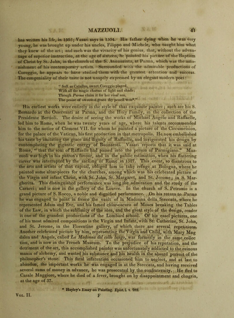 has written his life, in 1503; Vasari says in 1504. His father dying when he was very young, he was brought up under his uncles, Filippo and Michele, who taught him what they knew of the art; and such was the vivacity of his genius, that, without the advan- tage of superior instruction, at the age of sixteen, he painted his picture of the Baptism of Christ by St. John, in the church of the S. Annunziata, at Parma, which was the asto- nishment of his contemporary artists. Surrounded with the admirable productions of Coreggio, he appears to have studied them with the greatest attention and success. The congeniality of their taste is not unaptly expressed by an elegant modern poet: “ Soft as Catullus, sweet Coreggio played, With all the magic charms of light and shade; Though Parma claim it for her rival son. The praise of sweetest grace thy pencil won*.” H is earliest works were entirely in the style of that exquisite painter; such are his S. Bernardo at the Osservanti at Parma, and the Holy Family, in the collection of the Presidente Bertioli. The desire of seeing the works of Michael Angelo and Raffaelle, led him to Rome, when he was twenty years of age, where his talents recommended him to the notice of Clement VII. for whom he painted a picture of the Circumcision, for the palace of the Vatican, his first production in that metropolis. He now embellished his taste by imitating the grace and dignity of RalFaelle, and invigorated his design by contemplating the gigantic energy of Buonaroti. Vasari reports that it was said at Rome, “■ that the soul of Raffaelle had passed into the person of Parmigiano.” Maz- zuoli was high in his patron’s favour, and in the public estimation, when his flattering career was interrupted by the sacking of Rome in 1527. This event, so disastrous to the arts and artists of that capital, obliged him to take refuge at Bologna, where he painted some altar-pieces for the churches, among w'hich was his celebrated picture of the Virgin and infant Christ, with St. John, St. Margaret, and St. Jerome; in S. Mar- gherita. This distinguished performance was long the admiration and the study of the Caracci; and is now in the gallery of the Louvre. In the church of S. Petronio is a grand picture of S. Rocco, a noble and dignified performance. .On his return to Parma he was engaged to paint in fresco the vault of la Madonna della Steccata, where he represented Adam and Eve, and his famed chiai-oscuro of Moses breaking the Tables of the Law, in which the sublimity of the idea, and the great style of the design, render it one of the grandest productions of the Lombard school. Of his easel pictures, one of his most admired compositions is the Virgin and Infant, with St. Catherine, St. John, and St. Jerome, in the Florentine gallery, of which there are several repetitions. Another celebrated picture by him, representing the Virgin and Child, with Mary Mag dalen and Angels, called La Madonna del collo lurigo, was formerly in the same collec tion, and is now in the French Museum. To the prejudice of his reputation, and the detriment of the art, this accomplished painter was unfortunately addicted to the ruinous mania of alchemy, and wasted his substance and his health in the absurd pursuit of the philosopher’s stone. This fatal infatuation occasioned him to neglect, and at last to abandon, the important works he was engaged in at the Steccata, and having received several sums of money in advance, he was prosecuted by the confraternity. He fled to Casale Maggiorc, where he died of a fever, brought on by disappointment and chagrin, at the age of 37. * Hayley's Essay on Painting. Epist. i. v. 282. F VoL. II.