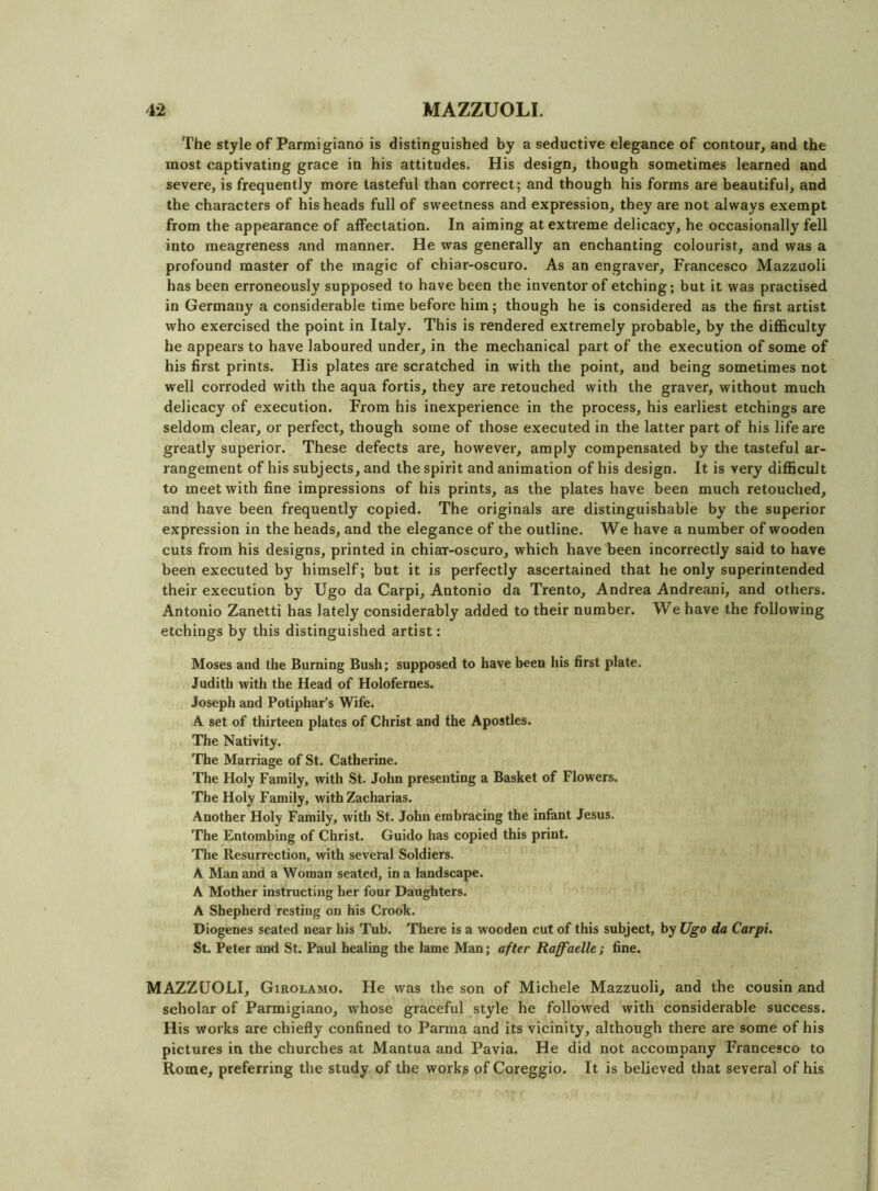 The style of Parmigiand is distinguished by a seductive elegance of contour, and the most captivating grace in his attitudes. His design, though sometimes learned and severe, is frequently more tasteful than correct; and though his forms are beautiful, and the characters of his heads full of sweetness and expression, they are not always exempt from the appearance of affectation. In aiming at extreme delicacy, he occasionally fell into meagreness and manner. He was generally an enchanting colourist, and was a profound master of the magic of chiar-oscuro. As an engraver, Francesco Mazzuoli has been erroneously supposed to have been the inventor of etching; but it was practised in Germany a considerable time before him; though he is considered as the first artist who exercised the point in Italy. This is rendered extremely probable, by the difficulty he appears to have laboured under, in the mechanical part of the execution of some of his first prints. His plates are scratched in with the point, and being sometimes not well corroded with the aqua fortis, they are retouched with the graver, without much delicacy of execution. From his inexperience in the process, his earliest etchings are seldom clear, or perfect, though some of those executed in the latter part of his life are greatly superior. These defects are, however, amply compensated by the tasteful ar- rangement of his subjects, and the spirit and animation of his design. It is very difficult to meet with fine impressions of his prints, as the plates have been much retouched, and have been frequently copied. The originals are distinguishable by the superior expression in the heads, and the elegance of the outline. We have a number of wooden cuts from his designs, printed in chiar-oscuro, which have been incorrectly said to have been executed by himself; but it is perfectly ascertained that he only superintended their execution by Ugo da Carpi, Antonio da Trento, Andrea Andreani, and others. Antonio Zanetti has lately considerably added to their number. We have the following etchings by this distinguished artist: Moses and the Burning Bush; supposed to have been his first plate. Judith with the Head of Holofernes. Joseph and Potiphar’s Wife. A set of thirteen plates of Christ and the Apostles. The Nativity. The Marriage of St. Catherine. The Holy Family, with St. John presenting a Basket of Flowers. The Holy Family, with Zacharias. Another Holy Family, with St. John embracing the infant Jesus. The Entombing of Christ. Guido has copied this print. The Resurrection, with several Soldiers. A Man and a Woman seated, in a landscape. A Mother instructing her four Daughters. A Shepherd resting on his Crook. Diogenes seated near his Tub. There is a wooden cut of this subject, by Ugo da Carpi. St. Peter and St. Paul healing the lame Man; after Raff'aelle ; fine. MAZZUOLI, Girolamo. He was the son of Michele Mazzuoli, and the cousin and scholar of Parmigiano, whose graceful style he followed with considerable success. His works are chiefly confined to Parma and its vicinity, although there are some of his pictures in the churches at Mantua and Pavia. He did not accompany Francesco to Rome, preferring the study of the works of Coreggio. It is believed that several of his
