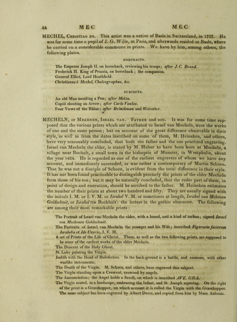 MECHEL, Christian de. This artist was a native of Basle in Switzerland, in 1737. He was for some time a pupil of J. G. Wille, at Paris, and afterwards resided at Basle, where he carried on a considerable commerce in prints. We have by him, among others, the following plates. PORTRAITS. The Emperor Joseph II, on horseback, reviewing his troops; after J.C. Brand. , Frederick II. King of Prussia, on horseback ; the companion. General Elliot, Lord Heathfield. Christianus <1 Mechel^ Chalcographus, &c. SUBJECTS. An old Man mending a Pen; after Metzu. Cupid shooting an Arrow; after Carlo Vanloo. Four Views of the Rhine; after Brinckman and Weirotter. MECHELN, or Mekenen, Israel van. Father and son. It was for some time sup- posed that the various prints which are attributed to Israel van Mecheln, were the works of one and the same person; but on account of the great difference observable in their style, as well as from the dates inscribed on some of them, M. Heineken, and others, have very reasonably concluded, that both the father and the son practised engraving. Israel van Mecheln the elder, is stated by M. Huber to have been born at Mecheln, a village near Bocholt, a small town in the bishopric of Munster, in Westphalia, about the 3'^ear 1424. He is regarded as one of the earliest engravers of whom we have any account, and immediately succeeded, or was rather a contemporary of Martin Schoen. That he was not a disciple of Schoen, is evident from the total difference in their style. It has not been found practicable to distinguish precisely the prints of the elder Mecheln from those of his son; but it may be naturally concluded, that the ruder part of them, in point of design and execution, should be ascribed to the father, M. Heineken estimates the number of their prints at about two hundred and fifty. They are usually signed with the initials I. M. or I, V. M. or Israhel V. M. or sometimes at length, Israhel van Mekenen Goldschmit, or Israheltzu Bockhoh': the letters in the gothic character. The following are among their most remarkable prints : The Portrait of Israel van Mecheln the elder, with a beard, and a kind of turban; signed Israel von Meckenen Goldschmit. The Portraits of Israel van Mecheln the younger and his Wife; inscribed Figuraciofacierum Israhelis et Ide Uxoris, I. V. M. A set of Prints of the Life of Christ. These, as well as the two following prints, are supposed to be some of the earliest works of the elder Mecheln. The Descent of the Holy Ghost. St. Luke painting the Virgin. Judith with the Head of Holofernes. In the back-ground is a battle, and cannons, with other warlike instruments. The Death of the Virgin. M. Schoen, and others, have engraved this subject. The Virgin standing upon a Crescent, crowned by angels. The Annunciation; the Angel holds a Scroll, on which is inscribed AVE. GRA. The Virgin seated, in a landscape, embracing the Infant, and St. Joseph reposing. On the right of the print is a Grasshopper, on which account it is called the Virgin with the Grasshopper, nrhe same subject has been engraved by Albert Durer, and copied from him by Marc Antonio.