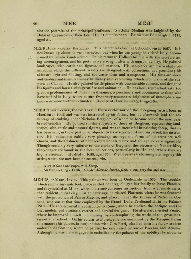also the portraits of the principal professors. Sir John Medina was knighted by the Duke of Queensberry^ then Lord High Commissioner. He died at Edinburgh in 1711, aged 51. MEER, John vander, the elder. This painter was born at Schoonhoven in 1627. It is not known by whom he was instructed ; but when he was young he visited Italy, accom- J panied by Lieven Vanderschur. On his return to Holland he met with the most flatter- ing encouragement, and his pictures were sought after with unusual avidity. He painted landscapes, with cattle and figures, and marines. His sea-pieces are particularly ad- mired, in which the different vessels are designed with correctness and precision; his skies are light and floating, and the water clear and transparent. His tints are warm and tender; and there is a sunny brilliancy in his colouring, which reminds us of the sea- ports of Claude. He also painted battle-pieces with considerable success, and designed his figures and horses with great fire and animation. He has been reproached with too great a predominance of blue in his distances, a peculiarity not uncommon to those who have studied in Italy, where nature frequently assumes a brightness of atmosphere un- known in more northern climates. He died at Haerlem in 1691, aged 64. MEER, John VANDER, the YOUNGER. He was the son of the foregoing artist, born at Haerlem in 1665, and was first instructed by his father, but he afterwards had the ad- vantage of studying under Nicholas Berghem, of whom he became one of the most cele- brated scholars. He painted similar subjects to those of Berghem, representing land- scapes, with cattle and pastoral figures, and was so successful in painting sheep, that he has been said, in those particular objects, to have equalled, if not surpassed, his instruc- tor. His landscapes exhibit very pleasing scenery; the forms of his trees are well chosen, and the freshness of the verdure in his plants and foliage is very agreeable. Though certainly very inferior to the works of Berghem, the pictures of Vander Mecr the younger are found in the best collections, particularly in Holland, where they are highly esteemed. He died in 1688, aged 33. We have a few charming etchings by this artist, which are now become scarce; viz. A set of four Landscapes, with Sheep. An Ewe suckling a Lamb; I. v. der Meer de Jonghe, fecit. 1683; very fine and rare. MEHUS, or Meus, Livio. This painter was born at Oudenarde in 1630. The troubles which soon afterwards took place in that country, obliged his family to leave Flanders, and they settled at Milan, where he received some instruction from a Flemish artist, then resident in that city. At an early age he visited Florence, where he was favoured with the protection of Prince Mattias, and placed under the tuition of Pietro da Cor- tona, who was at that time employed by the Grand Duke Ferdinand II. in the Palazzo Pitti. He accompanied his instructor to Rome, where he studied the antique and the best models, and became a correct and careful designer. He afterwards visited Venice, where he improved himself in colouring, by contemplating the works of the great mas- ters of that school. On his return to Florence he was employed by the Marquis Gerini to ornament his palace, in conjunction with Giro Ferri, who had been his fellow student under P. da Cortona, where he painted his celebrated picture of Bacchus and Ariadne. Although he was more engaged in embellishing the palaces of the nobility, by whom he