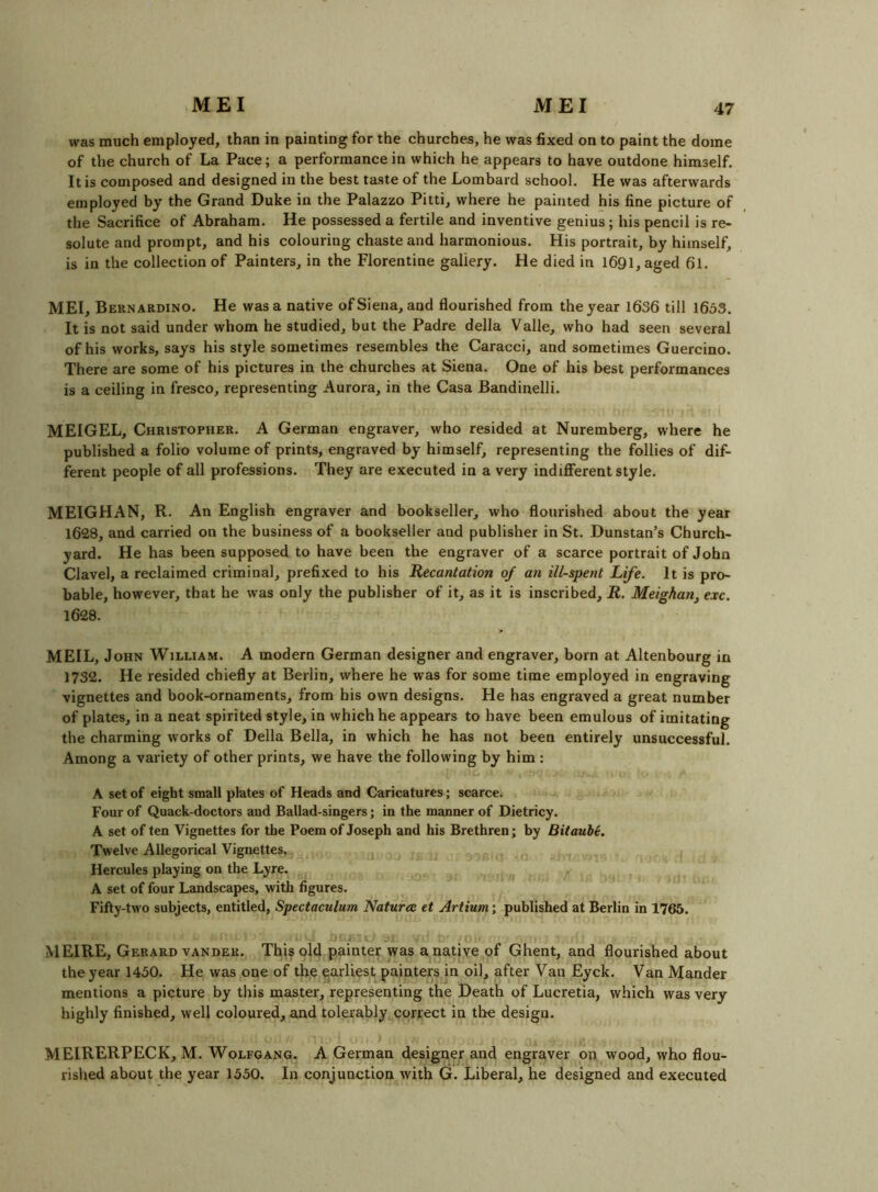 MEI was much employed, than in painting for the churches, he was fixed on to paint the dome of the church of La Pace; a performance in which he appears to have outdone himself. It is composed and designed in the best taste of the Lombard school. He was afterwards employed by the Grand Duke in the Palazzo Pitti, where he painted his fine picture of the Sacrifice of Abraham. He possessed a fertile and inventive genius ; his pencil is re- solute and prompt, and his colouring chaste and harmonious. His portrait, by himself, is in the collection of Painters, in the Florentine gallery. He died in I691, aged 61. MEI, Bernardino. He was a native of Siena, and flourished from the year 1636 till 1633. It is not said under whom he studied, but the Padre della Valle, who had seen several of his works, says his style sometimes resembles the Caracci, and sometimes Guercino. There are some of his pictures in the churches at Siena. One of his best performances is a ceiling in fresco, representing Aurora, in the Casa Bandinelli. MEIGEL, Christopher. A German engraver, who resided at Nuremberg, where he published a folio volume of prints, engraved by himself, representing the follies of dif- ferent people of all professions. They are executed in a very indifferent style. MEIGHAN, R. An English engraver and bookseller, who flourished about the year 1628, and carried on the business of a bookseller and publisher in St. Dunstan’s Church- yard. He has been supposed to have been the engraver of a scarce portrait of John Clavel, a reclaimed criminal, prefixed to his Recantation of an ill-spent Life. It is pro- bable, however, that he was only the publisher of it, as it is inscribed, R. Meighan, exc. 1628. MEIL, John William. A modern German designer and engraver, born at Altenbourg in 1732. He resided chiefly at Berlin, where he was for some time employed in engraving vignettes and book-ornaments, from his own designs. He has engraved a great number of plates, in a neat spirited style, in which he appears to have been emulous of imitating the charming works of Della Bella, in which he has not been entirely unsuccessful. Among a variety of other prints, we have the following by him : A set of eight small plates of Heads and Caricatures; scarce. Four of Quack-doctors and Ballad-singers; in the manner of Dietricy. A set of ten Vignettes for the Poem of Joseph and his Brethren; by Bitaube. Twelve Allegorical Vignettes. Hercules playing on the Lyre. A set of four Landscapes, with figures. Fifty-two subjects, entitled, Spectaculum Natura et Artium; published at Berlin in 1765. MEIRE, Gerard VANDER. This old painter was a native of Ghent, and flourished about the year 1430. He was one of the earliest painters in oil, after Van Eyck. Van Mander mentions a picture by this master, representing the Death of Lucretia, which was very highly finished, well coloured, and tolerably correct in the design. MEIRERPECK, M. Wolfgang. A German designer and engraver on wood, who flou- rished about the year 1330. In conjunction with G. Liberal, he designed and executed