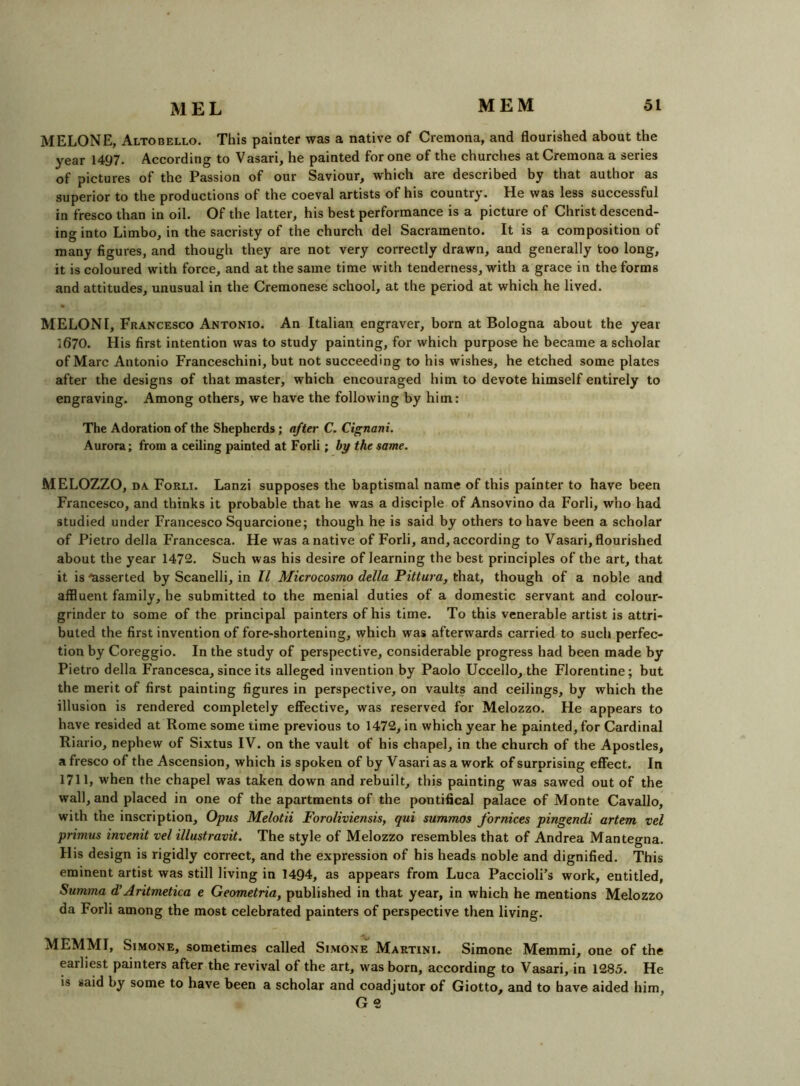 MELONE, Altobello. This painter was a native of Cremona, and flourished about the year 1497. According to Vasari, he painted for one of the churches at Cremona a series of pictures of the Passion of our Saviour, which are described by that author as superior to the productions of the coeval artists of his country. He was less successful in fresco than in oil. Of the latter, his best performance is a picture of Christ descend- ing into Limbo, in the sacristy of the church del Sacramento. It is a composition of many figures, and though they are not very correctly drawn, and generally too long, it is coloured with force, and at the same time with tenderness, with a grace in the forms and attitudes, unusual in the Cremonese school, at the period at which he lived. MELON I, Francesco Antonio. An Italian engraver, born at Bologna about the year 1670. His first intention was to study painting, for which purpose he became a scholar of Marc Antonio Franceschini, but not succeeding to his wishes, he etched some plates after the designs of that master, which encouraged him to devote himself entirely to engraving. Among others, we have the following by him: The Adoration of the Shepherds; after C. Cignani. Aurora; from a ceiling painted at Forli; by the same. MELOZZO, DA Forli. Lanzi supposes the baptismal name of this painter to have been Francesco, and thinks it probable that he was a disciple of Ansovino da Forli, who had studied under Francesco Squarcione; though he is said by others to have been a scholar of Pietro della Francesca. He was a native of Forli, and, according to Vasari, flourished about the year 1472. Such was his desire of learning the best principles of the art, that it is asserted by Scanelli, in ll Microcosmo della Pittura, that, though of a noble and affluent family, he submitted to the menial duties of a domestic servant and colour- grinder to some of the principal painters of his time. To this venerable artist is attri- buted the first invention of fore-shortening, which was afterwards carried to such perfec- tion by Coreggio. In the study of perspective, considerable progress had been made by Pietro della Francesca, since its alleged invention by Paolo Uccello, the Florentine; but the merit of first painting figures in perspective, on vaults and ceilings, by which the illusion is rendered completely effective, was reserved for Melozzo. He appears to have resided at Rome some time previous to 1472, in which year he painted, for Cardinal Riario, nephew of Sixtus IV. on the vault of his chapel, in the church of the Apostles, a fresco of the Ascension, which is spoken of by Vasari as a work of surprising effect. In 1711, when the chapel was taken down and rebuilt, this painting was sawed out of the wall, and placed in one of the apartments of the pontifical palace of Monte Cavallo, with the inscription. Opus Melotii Foroliviensis, qui summos fornices pingendi artem vel primus invenit vel illustravit. The style of Melozzo resembles that of Andrea Mantegna. His design is rigidly correct, and the expression of his heads noble and dignified. This eminent artist was still living in 1494, as appears from Luca Paccioli's work, entitled, Summa d’Aritmetica e Geometric, published in that year, in which he mentions Melozzo da Forli among the most celebrated painters of perspective then living. MEMMI, Simone, sometimes called Simone Martini. Simone Memmi, one of the earliest painters after the revival of the art, was born, according to Vasari, in 1285. He IS said by some to have been a scholar and coadjutor of Giotto, and to have aided him, G 9