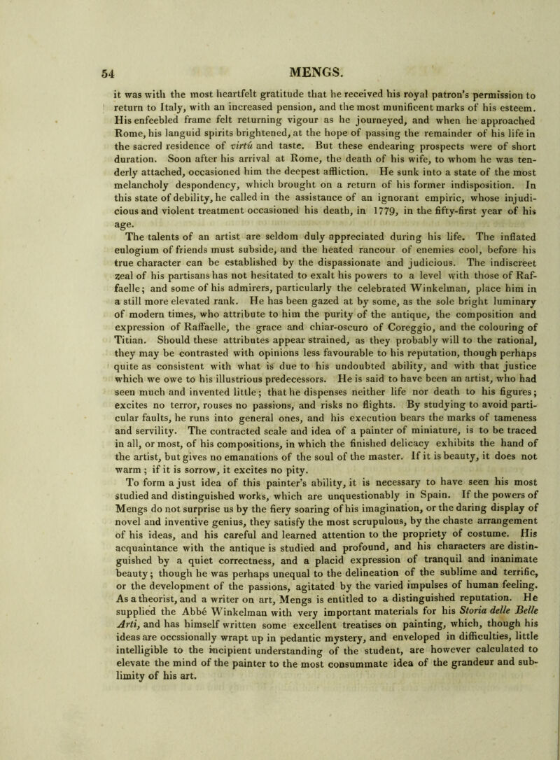 it was with the most heartfelt gratitude that he received his royal patron’s permission to return to Italy, with an increased pension, and the most munificent marks of his esteem. His enfeebled frame felt returning vigour as he journeyed, and when he approached Rome, his languid spirits brightened, at the hope of passing the remainder of his life in the sacred residence of virtu and taste. But these endearing prospects were of short duration. Soon after his arrival at Rome, the death of his wife, to whom he was ten- derly attached, occasioned him the deepest affliction. He sunk into a state of the most melancholy despondency, which brought on a return of his former indisposition. In this state of debility, he called in the assistance of an ignorant empiric, whose injudi- cious and violent treatment occasioned his death, in 1779, in the fifty-first year of his age- The talents of an artist are seldom duly appreciated during his life. The inflated eulogium of friends must subside, and the heated rancour of enemies cool, before his true character can be established by the dispassionate and judicious. The indiscreet zeal of his partisans has not hesitated to exalt his powers to a level with those of Raf- faelle; and some of his admirers, particularly the celebrated Winkelman, place him in a still more elevated rank. He has been gazed at by some, as the sole bright luminary of modern times, who attribute to him the purity of the antique, the composition and expression of Raffaelle, the grace and chiar-oscuro of Coreggio, and the colouring of Titian. Should these attributes appear strained, as they probably will to the rational, they may be contrasted with opinions less favourable to his reputation, though perhaps quite as consistent with what is due to his undoubted ability, and with that justice which we owe to his illustrious predecessors. He is said to have been an artist, who had seen much and invented little; that he dispenses neither life nor death to his figures; excites no terror, rouses no passions, and risks no flights. By studying to avoid parti- cular faults, he runs into general ones, and his execution bears the marks of tameness and servility. The contracted scale and idea of a painter of miniature, is to be traced in all, or most, of his compositions, in which the finished delicacy exhibits the hand of the artist, but gives no emanations of the soul of the master. If it is beauty, it does not warm ; if it is sorrow, it excites no pity. To form a just idea of this painter’s ability, it is necessary to have seen his most Studied and distinguished works, which are unquestionably in Spain. If the powers of Mengs do not surprise us by the fiery soaring of his imagination, or the daring display of novel and inventive genius, they satisfy the most scrupulous, by the chaste arrangement of his ideas, and his careful and learned attention to the propriety of costume. His acquaintance with the antique is studied and profound, and his characters are distin- guished by a quiet correctness, and a placid expression of tranquil and inanimate beauty; though he was perhaps unequal to the delineation of the sublime and terrific, or the development of the passions, agitated by the varied impulses of human feeling. As a theorist, and a writer on art, Mengs is entitled to a distinguished reputation. He supplied the Abbe Winkelman with very important materials for his Storia delle Belle Arti, and has himself written some excellent treatises on painting, which, though his ideas are occssionally wrapt up in pedantic mystery, and enveloped in difficulties, little intelligible to the incipient understanding of the student, are however calculated to elevate the mind of the painter to the most consummate idea of the grandeur and sub- limity of his art.