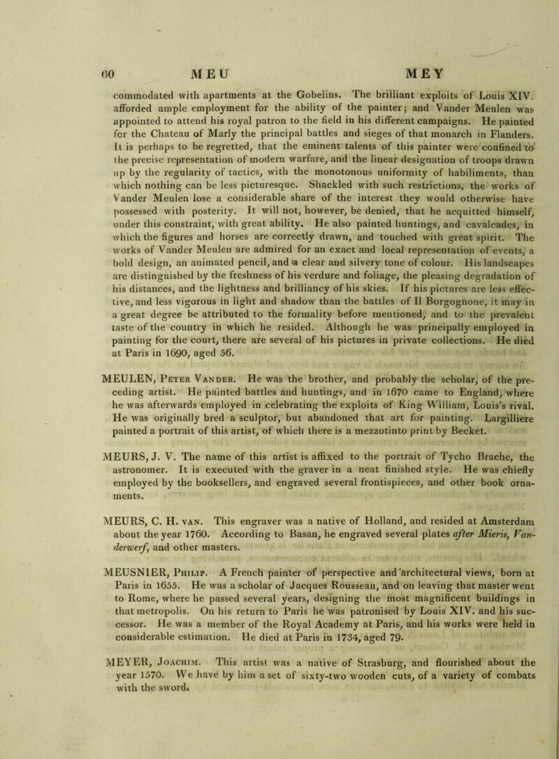 commodated with apartments at the Gobelins. The brilliant exploits of Louis XIV. afforded ample employment for the ability of the painter; and Vander Meulen was appointed to attend his royal patron to the field in his different campaigns. He painted for the Chateau of Marly the principal battles and sieges of that monarch in Flanders. It is perhaps to be regretted, that the eminent talents of this painter were confined to the precise representation of modern warfare, and the linear designation of troops drawn up by the regularity of tactics, with the monotonous uniformity of habiliments, than which nothing can be less picturesque. Shackled with such restrictions, the works of Vander Meulen lose a considerable share of the interest they would otherwise have possessed with posterity. It will not, however, be denied, that he acquitted himself, under this constraint, with great ability. He also painted huntings, and cavalcades, in which the figures and horses are correctly drawn, and touched with great spirit. The works of Vander Meulen are admired for an exact and local representation of events, a bold design, an animated pencil, and “a clear and silvery tone of colour. His landscapes are distinguished by the freshness of his verdure and foliage, the pleasing degradation of his distances, and the lightness and brilliancy of his skies. If his pictures are less effec- tive, and less vigorous in light and shadow than the battles of II Borgognone, it may in a great degree be attributed to the formality before mentioned, and to the prevalent taste of the country in which he resided. Although he was principally employed in painting for the court, there are several of his pictures in private collections. He died at Paris in I69O, aged 56. MEULEN, Peter Vander. He was the brother, and probably the scholar, of the pre- ceding artist. He painted battles and huntings, and in 1670 came to England, where he was afterwards employed in celebrating the exploits of King William, Louis’s rival. He was originally bred a sculptor, but abandoned that art for painting. Largilliere painted a portrait of this artist, of which there is a mezzotinto print by Becket. MEURS, J. V. The name of this artist is affixed to the portrait of Tycho Brache, the astronomer. It is executed with the graver in a neat finished style. He was chiefly employed by the booksellers, and engraved several frontispieces, and other book orna- ments. MEURS, C. H. VAN. This engraver was a native of Holland, and resided at Amsterdam about the year 1760. According to Basan, he engraved several plates after Mieris, Van- derwerf, and other masters. MEUSNIER, Philip. A French painter of perspective and‘architectural views, born at Paris in 1655. He was a scholar of Jacques Rousseau, and on leaving that master went to Rome, where he passed several years, designing the most magnificent buildings in that metropolis. On his return to Paris he was patronised by Louis XIV. and his suc- cessor. He was a member of the Royal Academy at Paris, and his works were held in considerable estimation. Fie died at Paris in 1734, aged 79- MEYER, Joachim. This artist was a native of Strasburg, and flourished about the year 1570. We have by him a set of sixty-two wooden cuts, of a variety of combats with the sword.