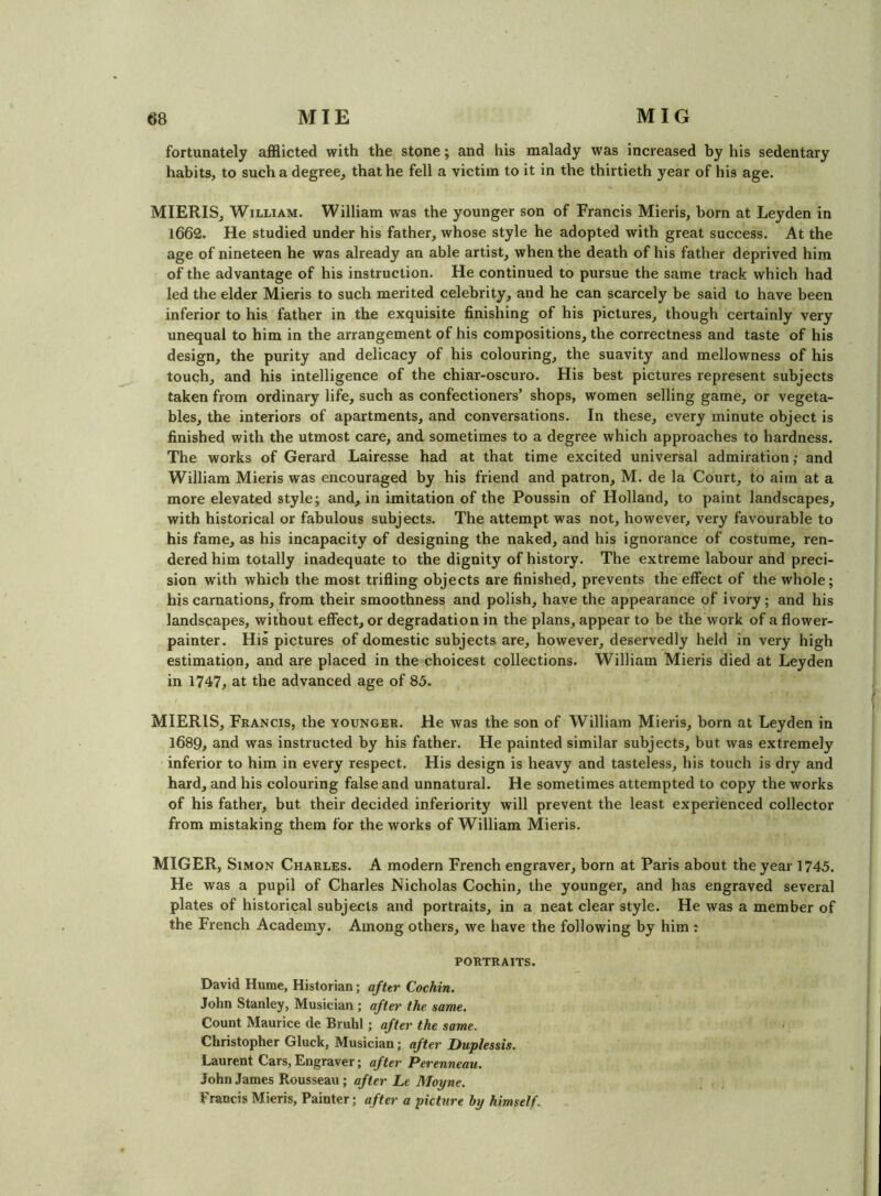 fortunately afflicted with the stone; and his malady was increased by his sedentary habits, to such a degree, that he fell a victim to it in the thirtieth year of his age. MIERIS, William. William was the younger son of Francis Mieris, horn at Leyden in 1662. He studied under his father, whose style he adopted with great success. At the age of nineteen he was already an able artist, when the death of his father deprived him of the advantage of his instruction. He continued to pursue the same track which had led the elder Mieris to such merited celebrity, and he can scarcely be said to have been inferior to his father in the exquisite finishing of his pictures, though certainly very unequal to him in the arrangement of his compositions, the correctness and taste of his design, the purity and delicacy of his colouring, the suavity and mellowness of his touch, and his intelligence of the chiar-oscuro. His best pictures represent subjects taken from ordinary life, such as confectioners’ shops, women selling game, or vegeta- bles, the interiors of apartments, and conversations. In these, every minute object is finished with the utmost care, and sometimes to a degree which approaches to hardness. The works of Gerard Lairesse had at that time excited universal admiration; and William Mieris was encouraged by his friend and patron, M. de la Court, to aim at a more elevated style; and, in imitation of the Poussin of Holland, to paint landscapes, with historical or fabulous subjects. The attempt was not, however, very favourable to his fame, as his incapacity of designing the naked, and his ignorance of costume, ren- dered him totally inadequate to the dignity of history. The extreme labour and preci- sion with which the most trifling objects are finished, prevents the effect of the whole; his carnations, from their smoothness and polish, have the appearance of ivory ; and his landscapes, without effect, or degradation in the plans, appear to be the work of a flower- painter. His pictures of domestic subjects are, however, deservedly held in very high estimation, and are placed in the choicest collections. William Mieris died at Leyden in 1747, at the advanced age of 85. MIERIS, Feancis, the vounger. He was the son of William Mieris, born at Leyden in 1689, and was instructed by his father. He painted similar subjects, but was extremely inferior to him in every respect. His design is heavy and tasteless, his touch is dry and hard, and his colouring false and unnatural. He sometimes attempted to copy the works of his father, but their decided inferiority will prevent the least experienced collector from mistaking them for the works of William Mieris. MIGER, Simon Charles. A modern French engraver, born at Paris about the year 1745. He was a pupil of Charles Nicholas Cochin, the younger, and has engraved several plates of historical subjects and portraits, in a neat clear style. He was a member of the French Academy. Among others, we have the following by him : PORTRAITS. David Hume, Historian; after Cochin. John Stanley, Musician ; after the same. Count Maurice de Bmhl; after the same. Christopher Gluck, Musician; after Duplessis. Laurent Cars, Engraver; after Perenneau. John James Rousseau; after Le Moyne. Francis Mieris, Painter; after a picture by himself.