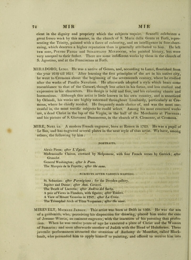 cient in the dignity and propriety which the subjects require. Scanelli celebrates a great fresco woik by this master, in the church of S. Maria della Grata at Forli, repre- senting the Trinity, painted with a force of colouring, and an intelligence in fore-short- ening, which deserves a higher reputation than is generally attributed to him. He left two sons, Pietro Paolo and Sebastiano Minzocchi, who painted history, but were very unequal to their father. There are some indifferent works by them in the church of S. Agostino, and at the Franciscans at Forli. MIRADORO, Luigi. He was a native of Genoa, and, according to Lanzi, flourished from the year 1639 till 1651. After learning the first principles of the art in his native city, he went to Cremona about the beginning of the seventeenth century, where he studied after the w'orks of Panfilo Nuvolone. He afterwards adopted a style which bears some resemblance to that of the Caracci, though less select in his forms, and less studied and expressive in his characters. His design is bold and free, and his colouring chaste and harmonious. Although this artist is little known in his own country, and is unnoticed by Orlandi, his works are higlily esteemed throughout Lombardy, particularly at Cre- mona, where he chiefly resided. He frequently made choice of, and was the most suc- cessful in, the most terrific subjects he could select. Among his most esteemed works are, a dead Christ in the lap of the Virgin, in the hall of the Merchants at Piacenza; and his picture of S. Giovanni Damasceno, in the church of S. Clemente, at Cremona. MIRE, Noel le. A modern French engraver, born at Rouen in 1723. He was a pupil of Le Bas, and has engraved several plates in the neat style of that artist. We have, among others, the following by him ; PORTRAITS. Alexis Piron; after UEpicie. Mademoiselle Clairon, crowned by Melpomene, with four French verses by Garrick; after Gravelot. General Washington; after le Paon. The Marquis de la Fayette; after the same. SUBJECTS AFTER VARIOUS MASTERS. St. Sebastian; after Parmigiano ; for the Dresden gallery. Jupiter and Danae; after Ann. Caracci. The Death of Lucretia; after Andrea del Sarto. A pair of Views in Flanders, with figures; after Teniers. A View of Mount Vesuvius in 1757; after La Croix. The Triumphal Arch of Titus Vespasian; after the same. 1 MIREVELT, Michael Janson. This artist was born at Delft in 1568. He was the son of a goldsmith, who, perceiving his disposition for drawing, placed him under the care of Jerome Wierix, an eminent engraver, with the intention of his pursuing that profes- sion. When he was twelve years of age he executed a plate of Christ and the Woman of Samaria; and soon afterwards another of Judith with the Head of Holofernes. These juvenile performances attracted the attention of Anthony de Montfort, called Block- landt, who persuaded him to apply himself to painting, and offered to receive him into