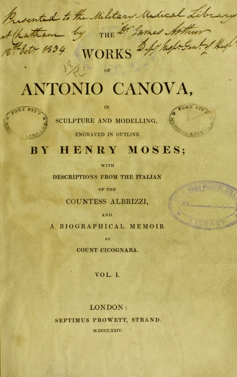 — v THE WORKS AC °F ANTONIO CANOVA, BY IN SCULPTURE AND MODELLING, ENGRAVED IN OUTLINE HENRY MOSES; WITH DESCRIPTIONS FROM THE ITALIAN OP THE COUNTESS ALBRIZZI, AND A BIOGRAPHICAL MEMOIR BY COUNT CICOGNARA. VOL. I. LONDON: SEPTIMUS PROWETT, STRAND. M.DCCC.XXIV.