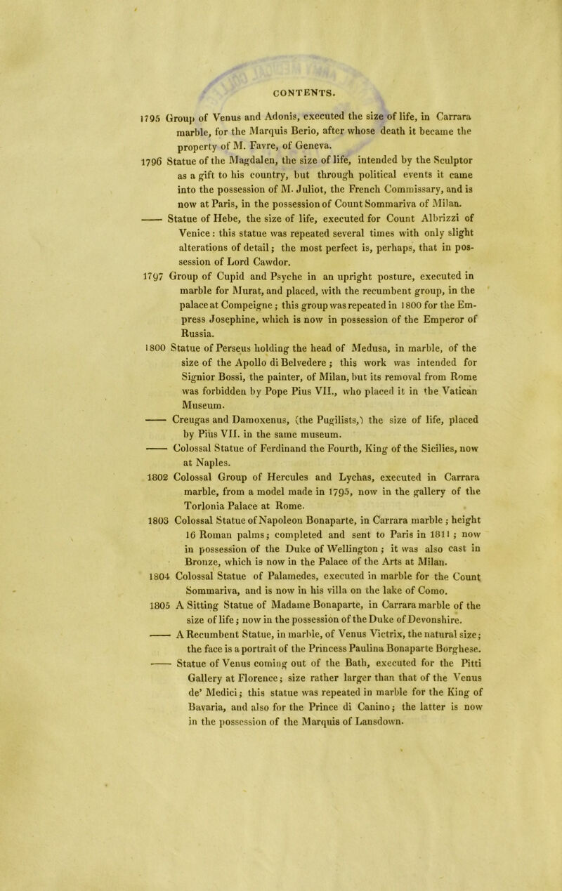 1795 Group of Venus and Adonis, executed the size of life, in Carrara marble, for the Marquis Berio, after whose death it became the property of M. Favre, of Geneva. 1796 Statue of the Magdalen, the size of life, intended by the Sculptor as a gift to his country, but through political events it came into the possession of M. Juliot, the French Commissary, and is now at Paris, in the possession of Count Sommariva of Milan. Statue of Hebe, the size of life, executed for Count Albrizzi of Venice: this statue was repeated several times with only slight alterations of detail; the most perfect is, perhaps, that in pos- session of Lord Cawdor. 17 97 Group of Cupid and Psyche in an upright posture, executed in marble for Murat, and placed, with the recumbent group, in the palace at Compeigne; this group was repeated in 1800 for the Em- press Josephine, which is now in possession of the Emperor of Russia. 1800 Statue of Perseus holding the head of Medusa, in marble, of the size of the Apollo di Belvedere ; this work was intended for Signior Bossi, the painter, of Milan, but its removal from Rome was forbidden by Pope Pius VII., who placed it in the Vatican Museum. Creugas and Damoxenus, (the Pugilists,) the size of life, placed by Pius VII. in the same museum. Colossal Statue of Ferdinand the Fourth, King of the Sicilies, now at Naples. 1802 Colossal Group of Hercules and Lychas, executed in Carrara marble, from a model made in 1795, now in the gallery of the Torlonia Palace at Rome. 1803 Colossal Statue of Napoleon Bonaparte, in Carrara marble ; height 16 Roman palms; completed and sent to Paris in 1811 ; now in possession of the Duke of Wellington; it was also cast in Bronze, which is now in the Palace of the Arts at Milan. 1804 Colossal Statue of Palamedes, executed in marble for the Count Sommariva, and is now in his villa on the lake of Como. 1805 A Sitting Statue of Madame Bonaparte, in Carrara marble of the size of life; now in the possession of the Duke of Devonshire. A Recumbent Statue, in marble, of Venus Victrix, the natural size; the face is a portrait of the Princess Paulina Bonaparte Borghese. Statue of Venus coming out of the Bath, executed for the Pitti Gallery at Florence; size rather larger than that of the Venus de’ Medici; this statue was repeated in marble for the King of Bavaria, and also for the Prince di Canino; the latter is now in the possession of the Marquis of Lansdown.