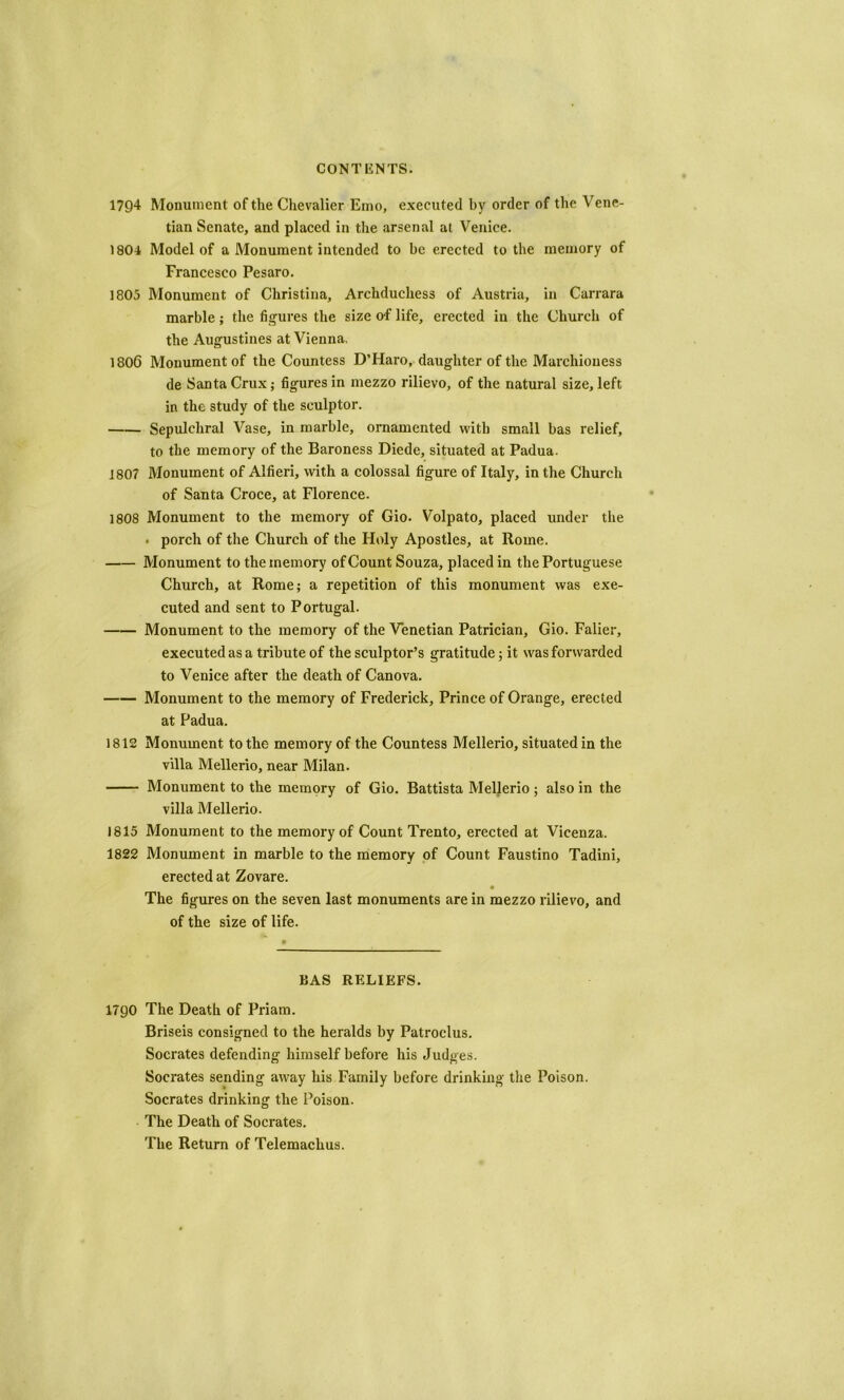 1794 Monument of the Chevalier Eino, executed by order of the Vene- tian Senate, and placed in the arsenal at Venice. 1804 Model of a Monument intended to be erected to the memory of Francesco Pesaro. 1803 Monument of Christina, Archduchess of Austria, in Carrara marble; the figures the size of life, erected in the Church of the Augustines at Vienna. 1806 Monument of the Countess D’Haro, daughter of the Marchioness de Santa Crux; figures in mezzo rilievo, of the natural size, left in the study of the sculptor. Sepulchral Vase, in marble, ornamented with small bas relief, to the memory of the Baroness Diede, situated at Padua. 180? Monument of Alfieri, with a colossal figure of Italy, in the Church of Santa Croce, at Florence. 1808 Monument to the memory of Gio. Volpato, placed under the • porch of the Church of the Holy Apostles, at Rome. Monument to the memory of Count Souza, placed in the Portuguese Church, at Rome; a repetition of this monument was exe- cuted and sent to Portugal. Monument to the memory of the Venetian Patrician, Gio. Falier, executed as a tribute of the sculptor’s gratitude; it was forwarded to Venice after the death of Canova. Monument to the memory of Frederick, Prince of Orange, erected at Padua. 1812 Monument to the memory of the Countess Mellerio, situated in the villa Mellerio, near Milan. Monument to the memory of Gio. Battista Mellerio; also in the villa Mellerio. 1815 Monument to the memory of Count Trento, erected at Vicenza. 1822 Monument in marble to the memory of Count Faustino Tadini, erected at Zovare. The figures on the seven last monuments are in mezzo rilievo, and of the size of life. BAS RELIEFS. 179O The Death of Priam. Briseis consigned to the heralds by Patroclus. Socrates defending himself before his Judges. Socrates sending away his Family before drinking the Poison. Socrates drinking the Poison. The Death of Socrates. The Return of Telemachus.
