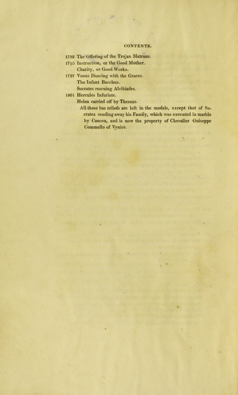 1792 The Offering of the Trojan Matrons. 1795 Instruction, or the Good Mother. Charity, or Good Works. 1797 Venus Dancing with the Graces. The Infant Bacchus. Socrates rescuing Alcibiades. 1801 Hercules Infuriate. Helen carried off by Theseus. All these has reliefs are left in the models, except that of So- crates sending away his Family, which was executed in marble by Canova, and is now the property of Chevalier Guiseppe Commello of Venice.