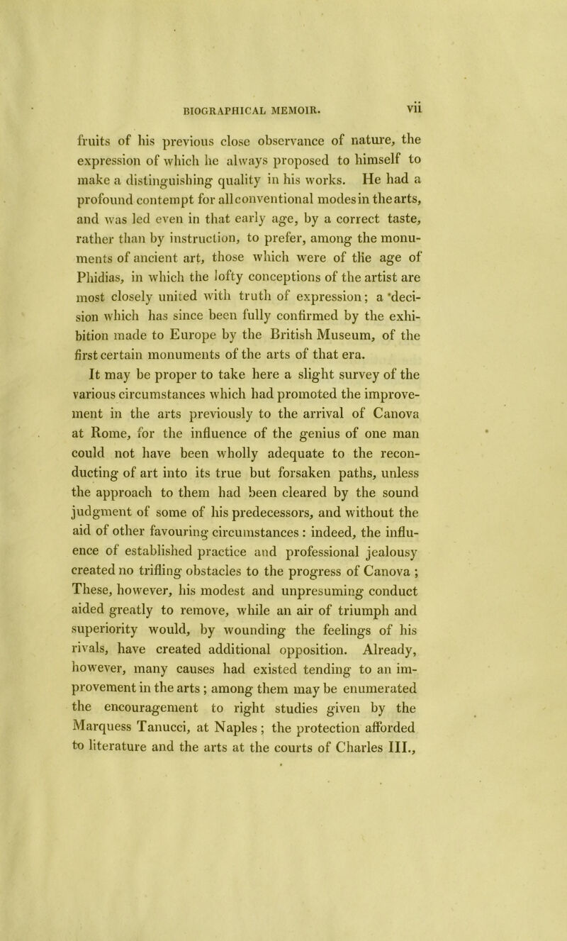 fruits of his previous close observance of nature, the expression of which lie always proposed to himself to make a distinguishing quality in his works. He had a profound contempt for all conventional modes in the arts, and was led even in that early age, by a correct taste, rather than by instruction, to prefer, among the monu- ments of ancient art, those which were of tlie age of Phidias, in which the lofty conceptions of the artist are most closely united with truth of expression; a ’deci- sion which has since been fully confirmed by the exhi- bition made to Europe by the British Museum, of the first certain monuments of the arts of that era. It may be proper to take here a slight survey of the various circumstances which had promoted the improve- ment in the arts previously to the arrival of Canova at Rome, for the influence of the genius of one man could not have been wholly adequate to the recon- ducting of art into its true but forsaken paths, unless the approach to them had been cleared by the sound judgment of some of his predecessors, and without the aid of other favouring circumstances: indeed, the influ- ence of established practice and professional jealousy created no trifling obstacles to the progress of Canova ; These, however, his modest and unpresuming conduct aided greatly to remove, while an air of triumph and superiority would, by wounding the feelings of his rivals, have created additional opposition. Already, however, many causes had existed tending to an im- provement in the arts ; among them may be enumerated the encouragement to right studies given by the Marquess Tanucci, at Naples; the protection afforded to literature and the arts at the courts of Charles III.,