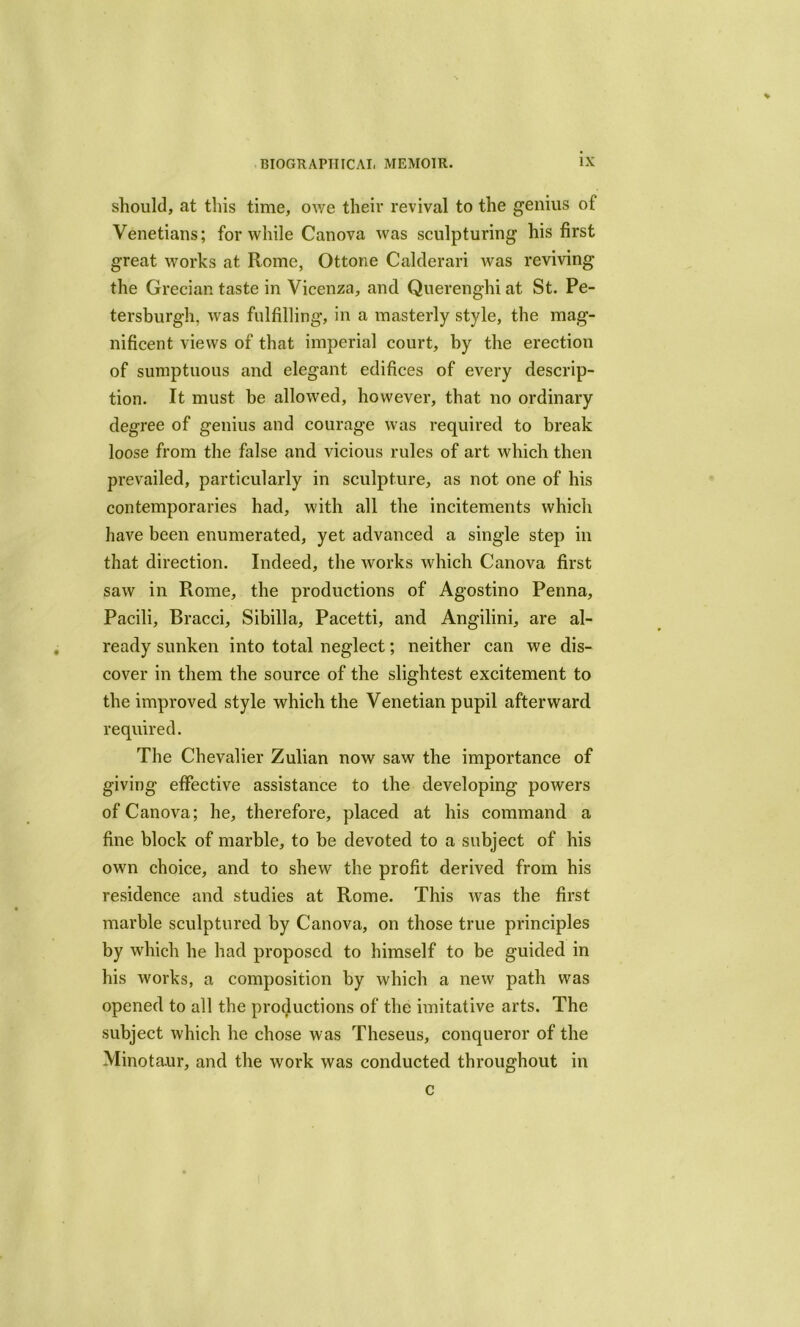 should, at this time, owe their revival to the genius of Venetians; for while Canova was sculpturing his first great works at Rome, Ottone Calderari was reviving the Grecian taste in Vicenza, and Querenghi at St. Pe- tersburgh. was fulfilling, in a masterly style, the mag- nificent views of that imperial court, by the erection of sumptuous and elegant edifices of every descrip- tion. It must be allowed, however, that no ordinary degree of genius and courage was required to break loose from the false and vicious rules of art which then prevailed, particularly in sculpture, as not one of his contemporaries had, with all the incitements which have been enumerated, yet advanced a single step in that direction. Indeed, the works which Canova first saw in Rome, the productions of Agostino Penna, Pacili, Bracci, Sibilla, Pacetti, and Angilini, are al- ready sunken into total neglect; neither can we dis- cover in them the source of the slightest excitement to the improved style which the Venetian pupil afterward required. The Chevalier Zulian now saw the importance of giving effective assistance to the developing powers of Canova; he, therefore, placed at his command a fine block of marble, to be devoted to a subject of his own choice, and to shew the profit derived from his residence and studies at Rome. This was the first marble sculptured by Canova, on those true principles by which he had proposed to himself to be guided in his w'orks, a composition by which a new path was opened to all the productions of the imitative arts. The subject which he chose was Theseus, conqueror of the Minotaur, and the work was conducted throughout in c