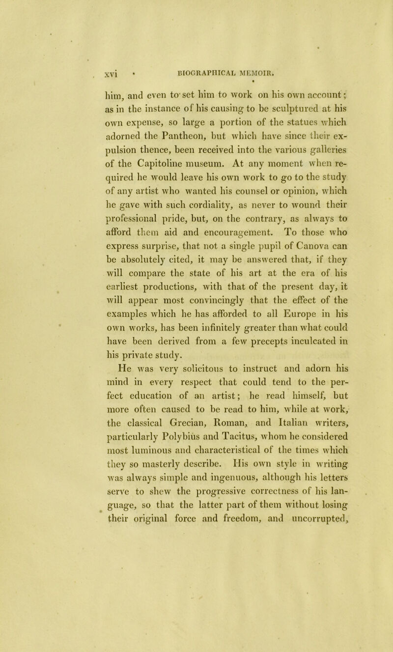 him, and even to- set him to work on his own account; as in the instance of his causing to be sculptured at his own expense, so large a portion of the statues which adorned the Pantheon, but which have since their ex- pulsion thence, been received into the various galleries of the Capitoline museum. At any moment when re- quired he would leave his own work to go to the study of any artist who wanted his counsel or opinion, which he gave with such cordiality, as never to wound their professional pride, but, on the contrary, as always to afford them aid and encouragement. To those who express surprise, that not a single pupil of Canova can be absolutely cited, it may be answered that, if they will compare the state of his art at the era of his earliest productions, with that of the present day, it will appear most convincingly that the effect of the examples which he has afforded to all Europe in his own works, has been infinitely greater than what could have been derived from a few precepts inculcated in his private study. He was very solicitous to instruct and adorn his mind in every respect that could tend to the per- fect education of an artist; he read himself, but more often caused to be read to him, while at work, the classical Grecian, Roman, and Italian writers, particularly Polybius and Tacitus, whom he considered most luminous and characteristical of the times which they so masterly describe. His own style in writing was always simple and ingenuous, although his letters serve to shew the progressive correctness of his lan- guage, so that the latter part of them without losing their original force and freedom, and uncorrupted.