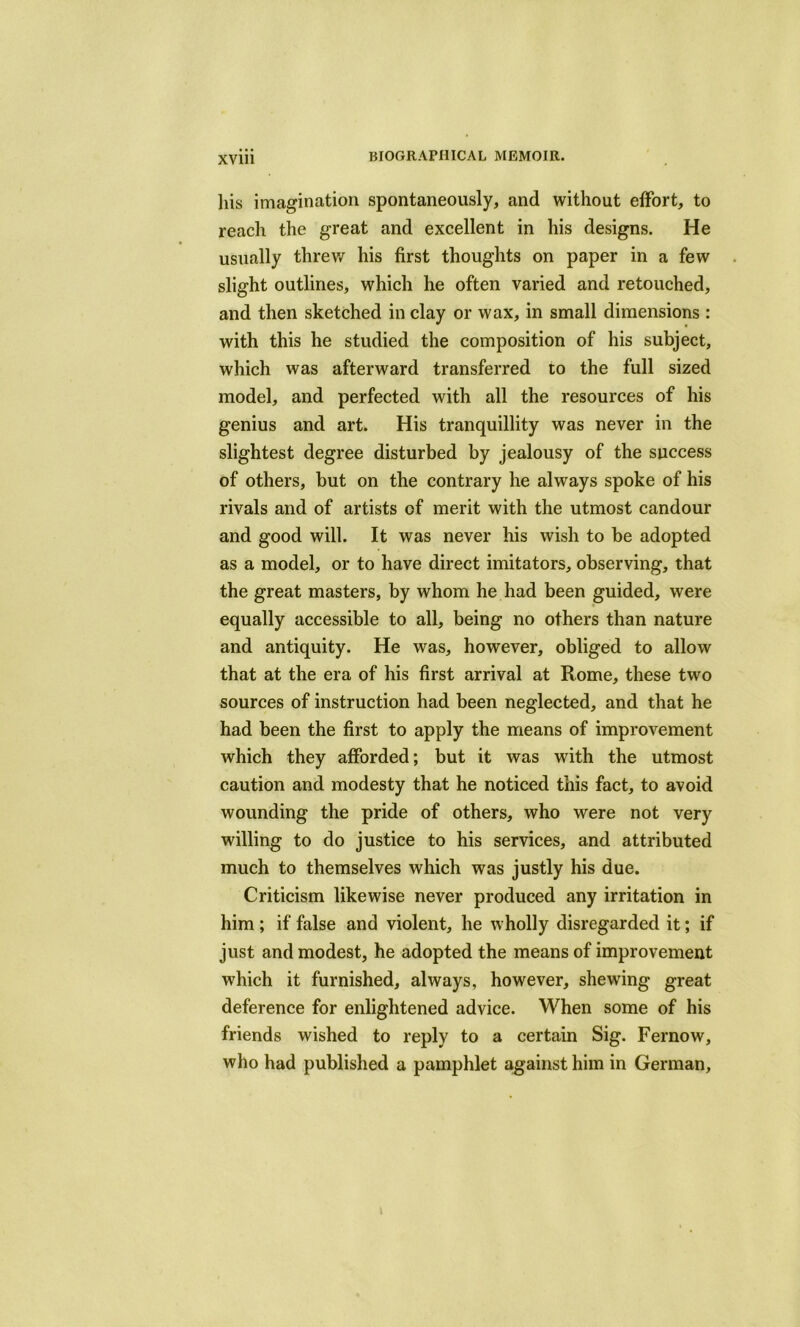 liis imagination spontaneously, and without effort, to reach the great and excellent in his designs. He usually threw his first thoughts on paper in a few slight outlines, which he often varied and retouched, and then sketched in clay or wax, in small dimensions : with this he studied the composition of his subject, which was afterward transferred to the full sized model, and perfected with all the resources of his genius and art. His tranquillity was never in the slightest degree disturbed by jealousy of the success of others, but on the contrary he always spoke of his rivals and of artists of merit with the utmost candour and good will. It was never his wish to be adopted as a model, or to have direct imitators, observing, that the great masters, by whom he had been guided, were equally accessible to all, being no others than nature and antiquity. He was, however, obliged to allow that at the era of his first arrival at Rome, these two sources of instruction had been neglected, and that he had been the first to apply the means of improvement which they afforded; but it was with the utmost caution and modesty that he noticed this fact, to avoid wounding the pride of others, who were not very willing to do justice to his services, and attributed much to themselves which was justly his due. Criticism likewise never produced any irritation in him ; if false and violent, he wholly disregarded it; if just and modest, he adopted the means of improvement which it furnished, always, however, shewing great deference for enlightened advice. When some of his friends wished to reply to a certain Sig. Fernow, who had published a pamphlet against him in German,